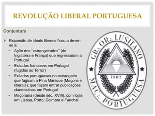 REVOLUÇÃO LIBERAL PORTUGUESA
Conjuntura
 Expansão de ideais liberais ficou a dever-
se a:
• Ação dos “estrangeirados” (de
Inglaterra e França) que regressaram a
Portugal
• Exilados franceses em Portugal
(fugidos ao Terror)
• Exilados portugueses no estrangeiro
que fugiram a Pina Manique (Maçons e
liberais), que fazem entrar publicações
clandestinas em Portugal
• Maçonaria (desde séc. XVIII), com lojas
em Lisboa, Porto, Coimbra e Funchal
 