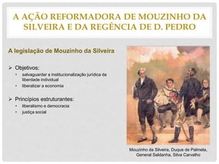 A legislação de Mouzinho da Silveira
 Objetivos:
• salvaguardar a institucionalização jurídica da
liberdade individual
• liberalizar a economia
 Princípios estruturantes:
• liberalismo e democracia
• justiça social
A AÇÃO REFORMADORA DE MOUZINHO DA
SILVEIRA E DA REGÊNCIA DE D. PEDRO
Mouzinho da Silveira, Duque de Palmela,
General Saldanha, Silva Carvalho
 