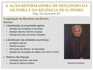 A legislação de Mouzinho da Silveira
Medidas
 Liberalização da propriedade agrária:
• Abolição dos morgadios e dos forais
• Abolição total dos dízimos (à Igreja)
• Extinção dos bens da coroa e doações
 Liberalização das atividades económicas:
• portagens internas
• direitos de pesca
• diminuição dos direitos de exportação
• extinção de monopólios do sabão e do Vinho do Porto
 Reforma das finanças:
• tributação nacional e não local;
• tribunal do Tesouro Público
A AÇÃO REFORMADORA DE MOUZINHO DA
SILVEIRA E DA REGÊNCIA DE D. PEDRO
(Pág. 103, Documento 27)
Mouzinho da Silveira
 