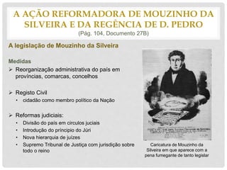 A legislação de Mouzinho da Silveira
Medidas
 Reorganização administrativa do país em
províncias, comarcas, concelhos
 Registo Civil
• cidadão como membro político da Nação
 Reformas judiciais:
• Divisão do país em circulos juciais
• Introdução do príncipio do Júri
• Nova hierarquia de juízes
• Supremo Tribunal de Justiça com jurisdição sobre
todo o reino
A AÇÃO REFORMADORA DE MOUZINHO DA
SILVEIRA E DA REGÊNCIA DE D. PEDRO
(Pág. 104, Documento 27B)
Caricatura de Mouzinho da
Silveira em que aparece com a
pena fumegante de tanto legislar
 