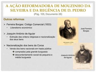 Outras reformas
 Ferreira Borges: Código Comercial (1833)
• Liberalismo económico
 Joaquim António de Aguiar
• Extinção das ordens religiosas e nacionalização
dos seus bens
 Nacionalização dos bens da Coroa
• Venda dos bens nacionais em hasta pública
 comprados pela grande burguesia
 descontentamento social da pequena e
média burguesia
A AÇÃO REFORMADORA DE MOUZINHO DA
SILVEIRA E DA REGÊNCIA DE D. PEDRO
(Pág. 105, Documento 28)
José Ferreira
Borges
Joaquim António
de Aguiar
 