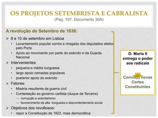 A revolução de Setembro de 1836:
 9 e 10 de setembro em Lisboa
• Levantamento popular contra a chegado dos deputados eleitos
pelo Porto
• Apoio ao movimento por parte do exército e da Guarda
Nacional
 Intervenientes:
• pequena e média burguesia
• largo apoio camadas populares
• posterior apoio do exército
 Fatores:
• Miséria resultante da guerra civil
• Contestação ao governo cartista (duque da Terceira)
→ corrupção e autoritarismo
→ favorecimento da alta burguesia e descontentamento social
 Objetivos dos revoltosos:
• repor a Constituição de 1822, mais democrática
OS PROJETOS SETEMBRISTA E CABRALISTA
(Pág. 107, Documento 30A)
D. Maria II
entrega o poder
aos radicais
Convoca novas
Cortes
Constituintes
 
