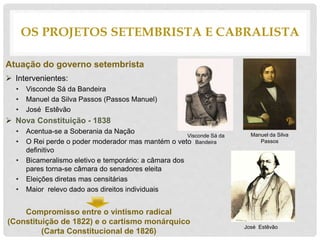 Atuação do governo setembrista
 Intervenientes:
• Visconde Sá da Bandeira
• Manuel da Silva Passos (Passos Manuel)
• José Estêvão
 Nova Constituição - 1838
• Acentua-se a Soberania da Nação
• O Rei perde o poder moderador mas mantém o veto
definitivo
• Bicameralismo eletivo e temporário: a câmara dos
pares torna-se câmara do senadores eleita
• Eleições diretas mas censitárias
• Maior relevo dado aos direitos individuais
Compromisso entre o vintismo radical
(Constituição de 1822) e o cartismo monárquico
(Carta Constitucional de 1826)
OS PROJETOS SETEMBRISTA E CABRALISTA
Visconde Sá da
Bandeira
Manuel da Silva
Passos
José Estêvão
 