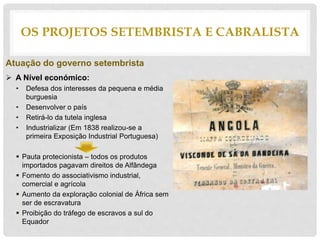 Atuação do governo setembrista
 A Nível económico:
• Defesa dos interesses da pequena e média
burguesia
• Desenvolver o país
• Retirá-lo da tutela inglesa
• Industrializar (Em 1838 realizou-se a
primeira Exposição Industrial Portuguesa)
 Pauta protecionista – todos os produtos
importados pagavam direitos de Alfândega
 Fomento do associativismo industrial,
comercial e agrícola
 Aumento da exploração colonial de África sem
ser de escravatura
 Proibição do tráfego de escravos a sul do
Equador
OS PROJETOS SETEMBRISTA E CABRALISTA
 