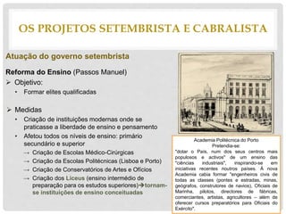 Atuação do governo setembrista
Reforma do Ensino (Passos Manuel)
 Objetivo:
• Formar elites qualificadas
 Medidas
• Criação de instituições modernas onde se
praticasse a liberdade de ensino e pensamento
• Afetou todos os níveis de ensino: primário
secundário e superior
→ Criação de Escolas Médico-Cirúrgicas
→ Criação da Escolas Politécnicas (Lisboa e Porto)
→ Criação de Conservatórios de Artes e Ofícios
→ Criação dos Liceus (ensino intermédio de
preparação para os estudos superiores)tornam-
se instituições de ensino conceituadas
OS PROJETOS SETEMBRISTA E CABRALISTA
Academia Politécnica do Porto
Pretendia-se:
"dotar o País, num dos seus centros mais
populosos e activos" de um ensino das
"ciências industriais", inspirando-se em
iniciativas recentes noutros países. À nova
Academia cabia formar "engenheiros civis de
todas as classes (pontes e estradas, minas,
geógrafos, construtores de navios), Oficiais de
Marinha, pilotos, directores de fábricas,
comerciantes, artistas, agricultores – além de
oferecer cursos preparatórios para Oficiais do
Exército".
 