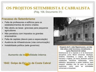 Fracasso do Setembrismo
 Falta de professores e edificios para os
estabelecimentos de ensino criados
 Não aboliu as taxas gravosas para pequenos
agricultores
 Não penalizou com impostos os grandes
empresários
 Falta de capitais (desvio para a especulação)
 Ausência de infraestruturas (vias comunicação)
 Instabilidade política (sete governos)
Aumento da instabilidade interna
1842: Golpe de Estado de Costa Cabral
OS PROJETOS SETEMBRISTA E CABRALISTA
(Pág. 108, Documento 31)
Hospicio de S. João Nepomuceno, um dos
três sítios onde funcionou inicialmente o
Lyceu Nacional de Lisboa
Destinava-se só a rapazes e aí se lecionavam
disciplinas como Moral Universal, Ideologia,
Oratória, Gramática e Lógica, as línguas
francesa e inglesa. Os liceus deveriam possuir
instalações científicas sofisticadas, como
biblioteca, laboratórios e jardim botânico, para
preparar cidadãos não só para os estudos
superiores, como para as actividades
comerciais e industriais.
 
