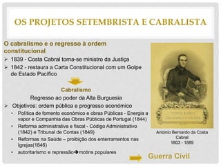 O cabralismo e o regresso à ordem
constitucional
 1839 - Costa Cabral torna-se ministro da Justiça
 1842 - restaura a Carta Constitucional com um Golpe
de Estado Pacífico
Cabralismo
Regresso ao poder da Alta Burguesia
 Objetivos: ordem pública e progresso económico
• Política de fomento económico e obras Públicas - Energia a
vapor e Companhia das Obras Públicas de Portugal (1844)
• Reforma administrativa e fiscal - Código Administrativo
(1842) e Tribunal de Contas (1849)
• Reformas na Saúde – proibição dos enterramentos nas
Igrejas(1846)
• autoritarismo e repressãomotins populares
OS PROJETOS SETEMBRISTA E CABRALISTA
António Bernardo da Costa
Cabral
1803 - 1889
 
