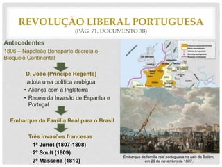 REVOLUÇÃO LIBERAL PORTUGUESA
(PÁG. 71, DOCUMENTO 3B)
Antecedentes
1806 – Napoleão Bonaparte decreta o
Bloqueio Continental
D. João (Príncipe Regente)
adota uma política ambígua
• Aliança com a Inglaterra
• Receio da Invasão de Espanha e
Portugal
Embarque da Família Real para o Brasil
Três invasões francesas
1ª Junot (1807-1808)
2º Soult (1809)
3ª Massena (1810)
Bloqueio Continental (1806)
Embarque da família real portuguesa no cais de Belém,
em 29 de novembro de 1807.
 
