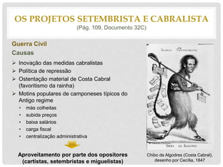 Guerra Cívil
Causas
 Inovação das medidas cabralistas
 Política de repressão
 Ostentação material de Costa Cabral
(favoritismo da rainha)
 Motins populares de camponeses típicos do
Antigo regime
• más colheitas
• subida preços
• baixa salários
• carga fiscal
• centralização administrativa
Aproveitamento por parte dos opositores
(cartistas, setembristas e miguelistas)
OS PROJETOS SETEMBRISTA E CABRALISTA
(Pág. 109, Documento 32C)
Chibo de Algodres (Costa Cabral),
desenho por Cecília, 1847
 