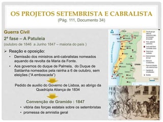 Guerra Cívil
2ª fase – A Patuleia
(outubro de 1846 a Junho 1847 – maioria do país )
 Reação e oposição:
• Demissão dos ministros anti-cabralistas nomeados
aquando da revolta da Maria da Fonte.
• Aos governos do duque de Palmela, do Duque de
Saldanha nomeados pela rainha a 6 de outubro, sem
eleições (“A emboscada”)
Pedido de auxilio do Governo de Lisboa, ao abrigo da
Quadrúpla Aliança de 1834
Convenção de Gramido : 1847
• vitória das forças estatais sobre os setembristas
• promessa de amnistia geral
OS PROJETOS SETEMBRISTA E CABRALISTA
(Pág. 111, Documento 34)
 