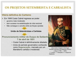 Vitória definitiva do Cartismo
 Em 1849 Costa Cabral regressa ao poder
• governo mais moderado
• sem sucesso na estabilização da vida nacional
• Não consegue o concílio entre as forças opostas
União de Setembristas e Cartistas
Pronunciamento militar do Duque de Saldanha,
7 de abril de 1851
• Costa Cabral é definitivamente afastado
• Início do período governativo conhecido
como Regeneração, marcado por um
liberalismo cartista e moderado
OS PROJETOS SETEMBRISTA E CABRALISTA
João Carlos Gregório Domingos
Vicente Francisco de Saldanha Oliveira
e Daun (1790 — 1876)
1.º conde, 1.º marquês e 1.º duque de
Saldanha
 