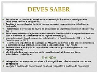 DEVES SABER
 Reconhecer na revolução americana e na revolução francesa o paradigma das
revoluções liberais e burguesas;
 Analisar a interacção dos factores que convergiram no processo revolucionário
português;
 Problematizar a revolução de 1820 e as dificuldades de implantação da ordem liberal (1820-
1834);
 Relacionar a desarticulação do sistema colonial luso-brasileiro e a questão financeira
com a dinâmica de transformação do regime em Portugal;
 Interpretar os princípios fundamentais estabelecidos na Constituição de 1822 e na Carta
Constitucional de 1826;
 Reconhecer a importância da legislação de Mouzinho da Silveira e dos projetos setembrista
e cabralista no novo ordenamento político e socioeconómico (1834-1851);
 Problematizar a evolução do conceito de cidadania a partir da implantação dos
regimes liberais;
 Identificar/aplicar os conceitos: carta constitucional; vintismo; cartismo;
setembrismo; cabralismo.
E AINDA
 Interpretar documentos escritos e iconográficos relacionando-os com os
conteúdos
 Integrar a análise de documentos nas tuas respostas e análise de conteúdos
 