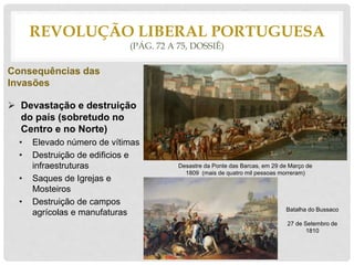 REVOLUÇÃO LIBERAL PORTUGUESA
(PÁG. 72 A 75, DOSSIÊ)
Consequências das
Invasões
 Devastação e destruição
do país (sobretudo no
Centro e no Norte)
• Elevado número de vítimas
• Destruição de edificios e
infraestruturas
• Saques de Igrejas e
Mosteiros
• Destruição de campos
agrícolas e manufaturas Batalha do Bussaco
27 de Setembro de
1810
Desastre da Ponte das Barcas, em 29 de Março de
1809 (mais de quatro mil pessoas morreram)
 