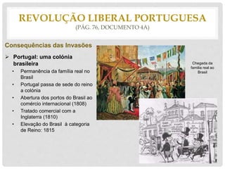 REVOLUÇÃO LIBERAL PORTUGUESA
(PÁG. 76, DOCUMENTO 4A)
Consequências das Invasões
 Portugal: uma colónia
brasileira
• Permanência da família real no
Brasil
• Portugal passa de sede do reino
a colónia
• Abertura dos portos do Brasil ao
comércio internacional (1808)
• Tratado comercial com a
Inglaterra (1810)
• Elevação do Brasil à categoria
de Reino: 1815
Chegada da
familia real ao
Brasil
 