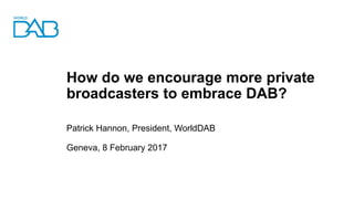 How do we encourage more private
broadcasters to embrace DAB?
Patrick Hannon, President, WorldDAB
Geneva, 8 February 2017
 