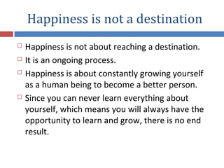 Happiness is not a destination
 Happiness is not about reaching a destination.
 It is an ongoing process.
 Happiness is about constantly growing yourself
as a human being to become a better person.
 Since you can never learn everything about
yourself, which means you will always have the
opportunity to learn and grow, there is no end
result.
 