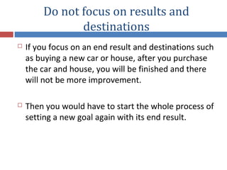 Do not focus on results and
destinations
 If you focus on an end result and destinations such
as buying a new car or house, after you purchase
the car and house, you will be finished and there
will not be more improvement.
 Then you would have to start the whole process of
setting a new goal again with its end result.
 