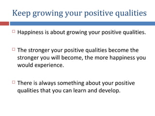 Keep growing your positive qualities
 Happiness is about growing your positive qualities.
 The stronger your positive qualities become the
stronger you will become, the more happiness you
would experience.
 There is always something about your positive
qualities that you can learn and develop.
 