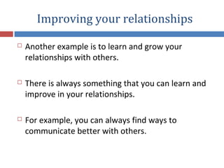 Improving your relationships
 Another example is to learn and grow your
relationships with others.
 There is always something that you can learn and
improve in your relationships.
 For example, you can always find ways to
communicate better with others.
 