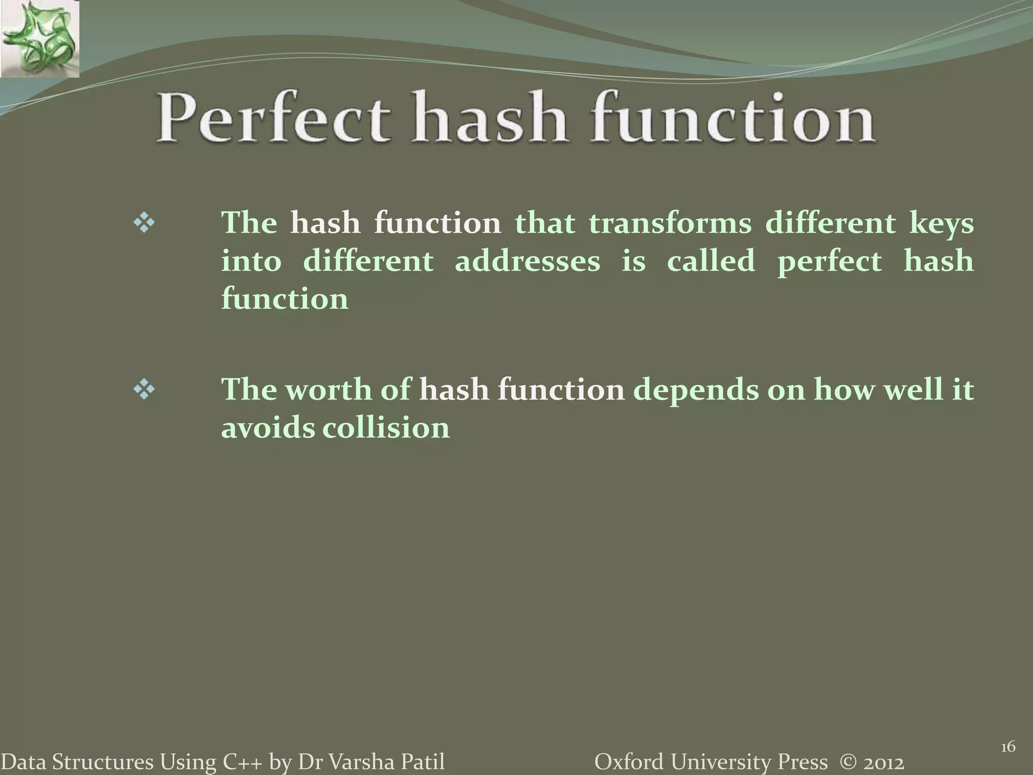 Oxford University Press © 2012Data Structures Using C++ by Dr Varsha Patil
16
 The hash function that transforms different keys
into different addresses is called perfect hash
function
 The worth of hash function depends on how well it
avoids collision
 