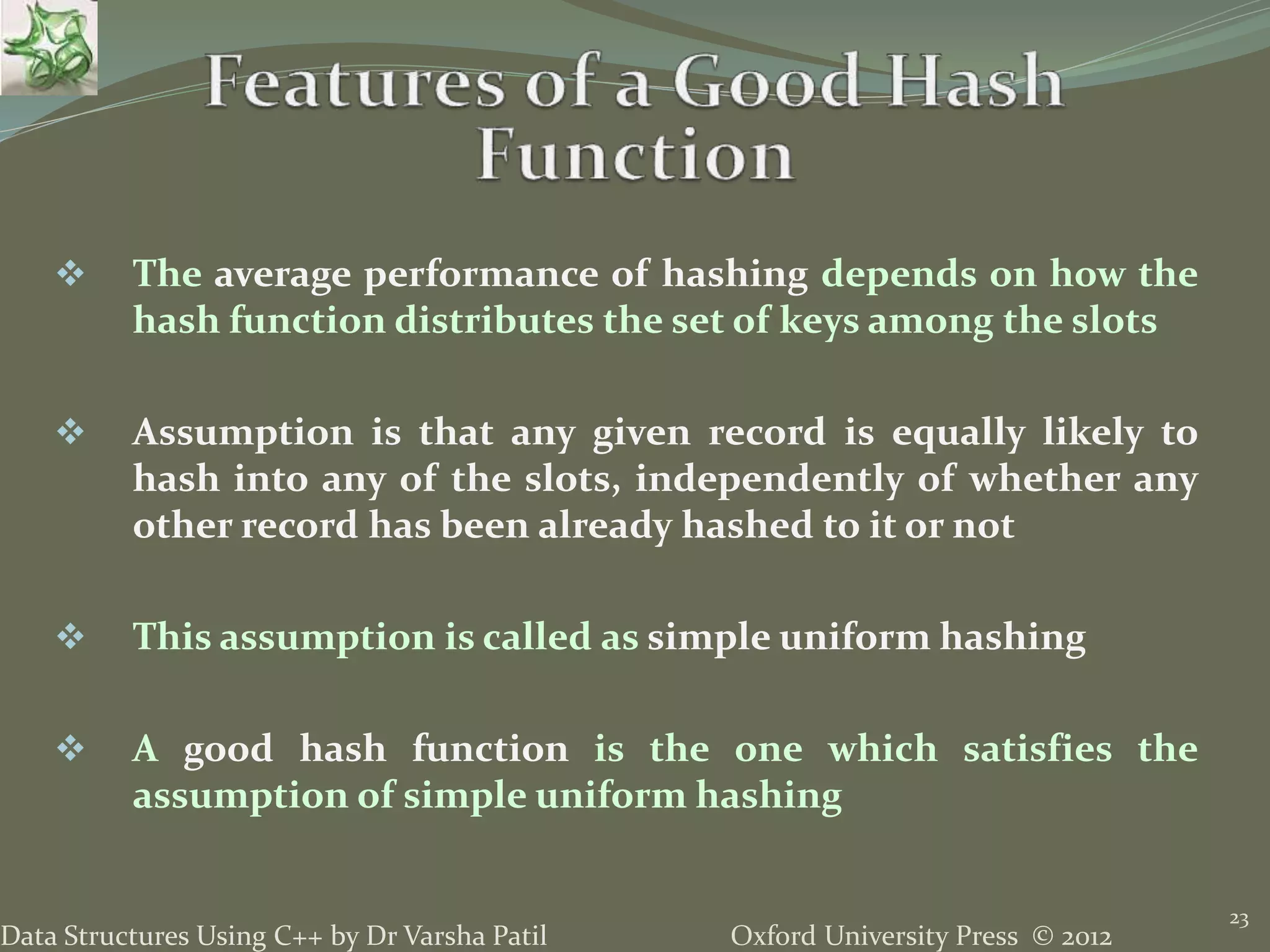 Oxford University Press © 2012Data Structures Using C++ by Dr Varsha Patil
23
 The average performance of hashing depends on how the
hash function distributes the set of keys among the slots
 Assumption is that any given record is equally likely to
hash into any of the slots, independently of whether any
other record has been already hashed to it or not
 This assumption is called as simple uniform hashing
 A good hash function is the one which satisfies the
assumption of simple uniform hashing
 