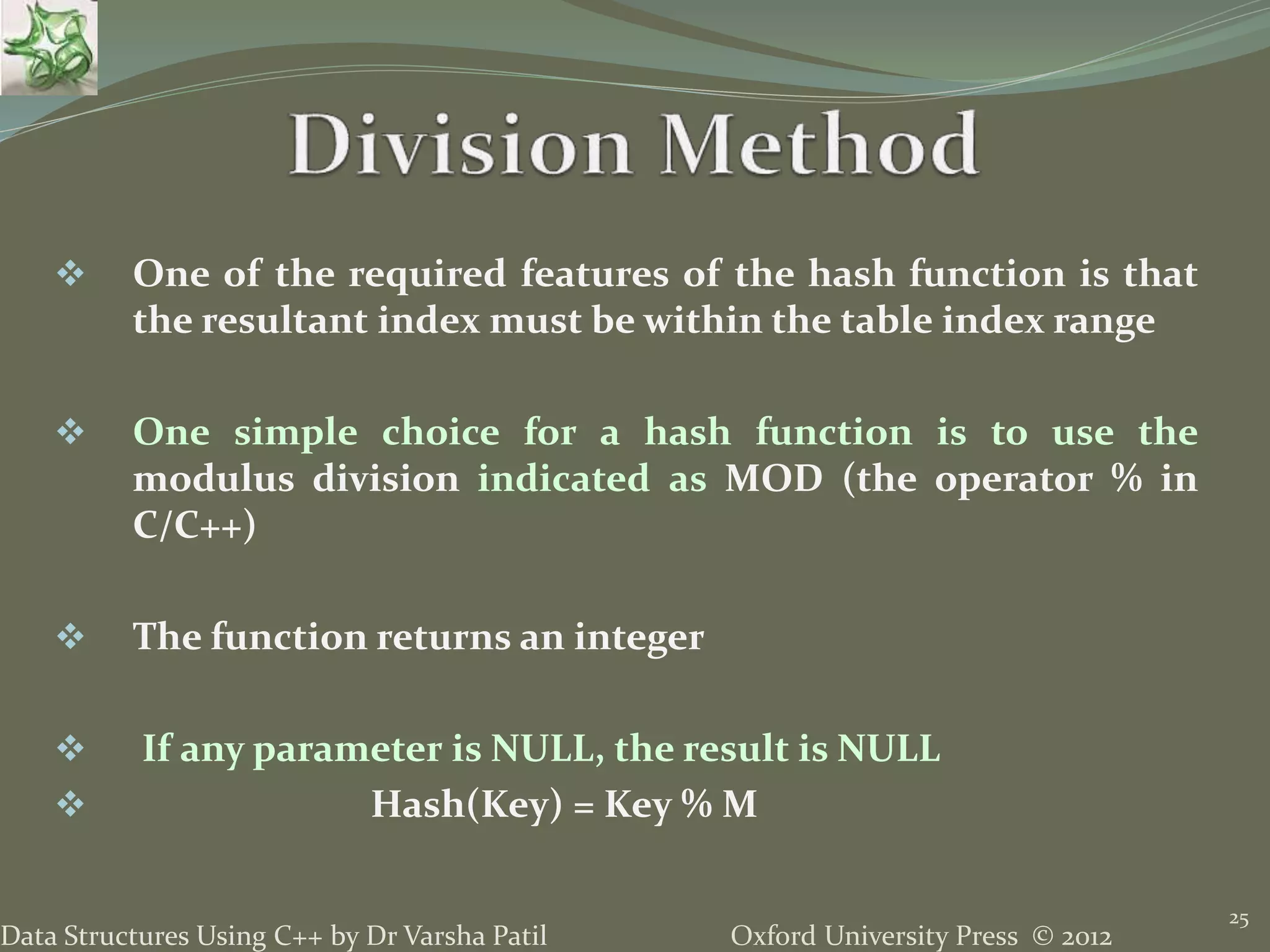 Oxford University Press © 2012Data Structures Using C++ by Dr Varsha Patil
25
 One of the required features of the hash function is that
the resultant index must be within the table index range
 One simple choice for a hash function is to use the
modulus division indicated as MOD (the operator % in
C/C++)
 The function returns an integer
 If any parameter is NULL, the result is NULL
 Hash(Key) = Key % M
 