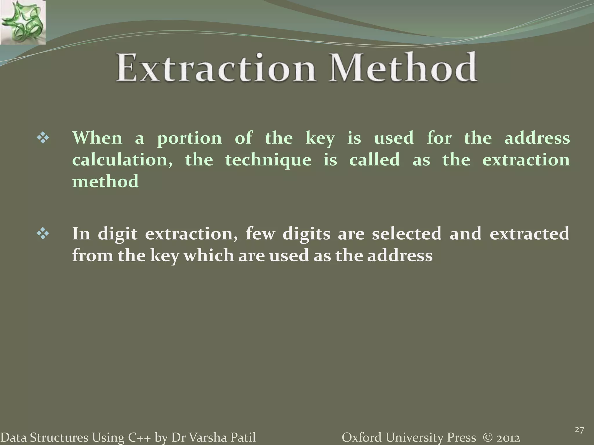 Oxford University Press © 2012Data Structures Using C++ by Dr Varsha Patil
27
 When a portion of the key is used for the address
calculation, the technique is called as the extraction
method
 In digit extraction, few digits are selected and extracted
from the key which are used as the address
 
