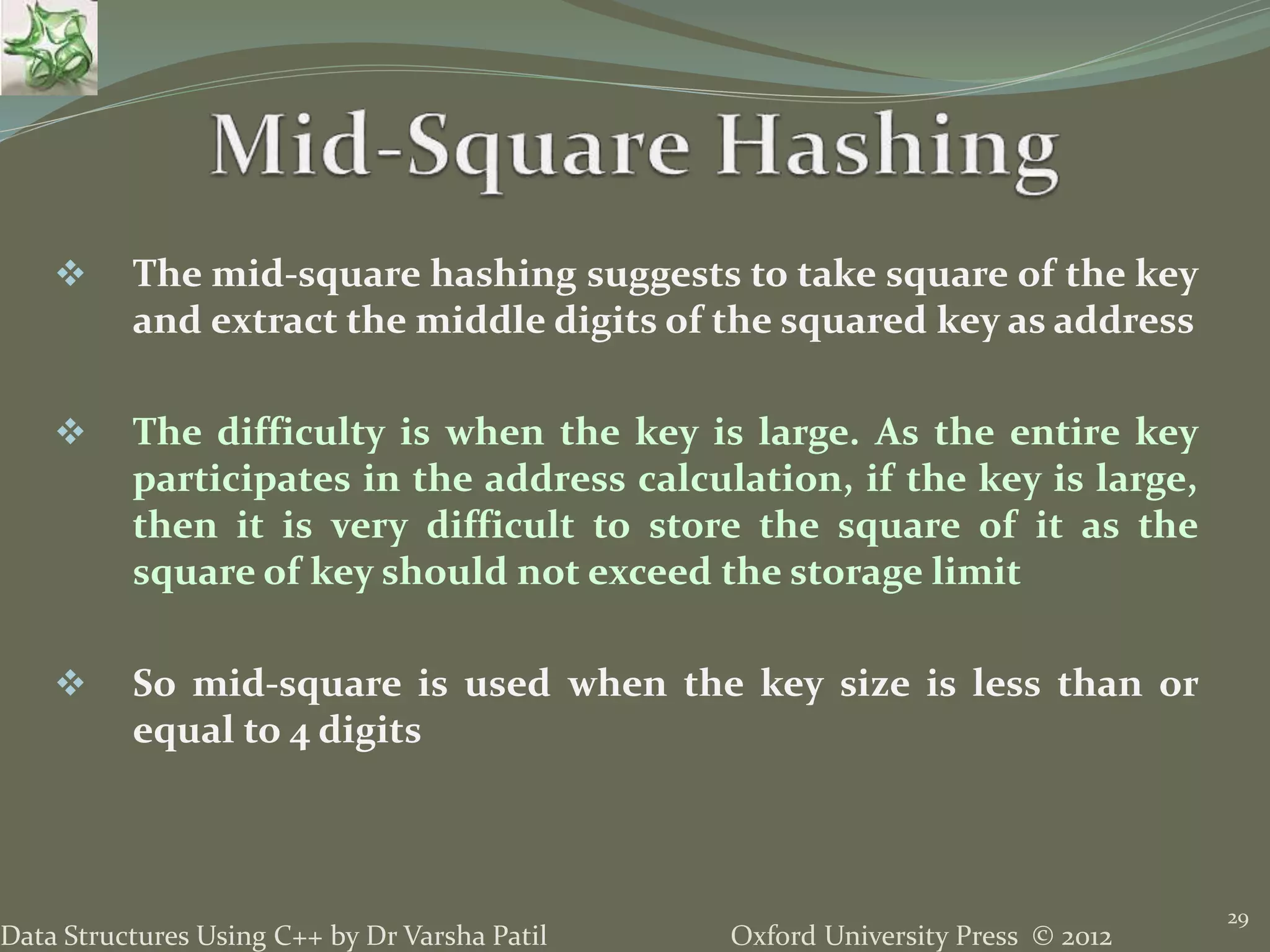 Oxford University Press © 2012Data Structures Using C++ by Dr Varsha Patil
29
 The mid-square hashing suggests to take square of the key
and extract the middle digits of the squared key as address
 The difficulty is when the key is large. As the entire key
participates in the address calculation, if the key is large,
then it is very difficult to store the square of it as the
square of key should not exceed the storage limit
 So mid-square is used when the key size is less than or
equal to 4 digits
 