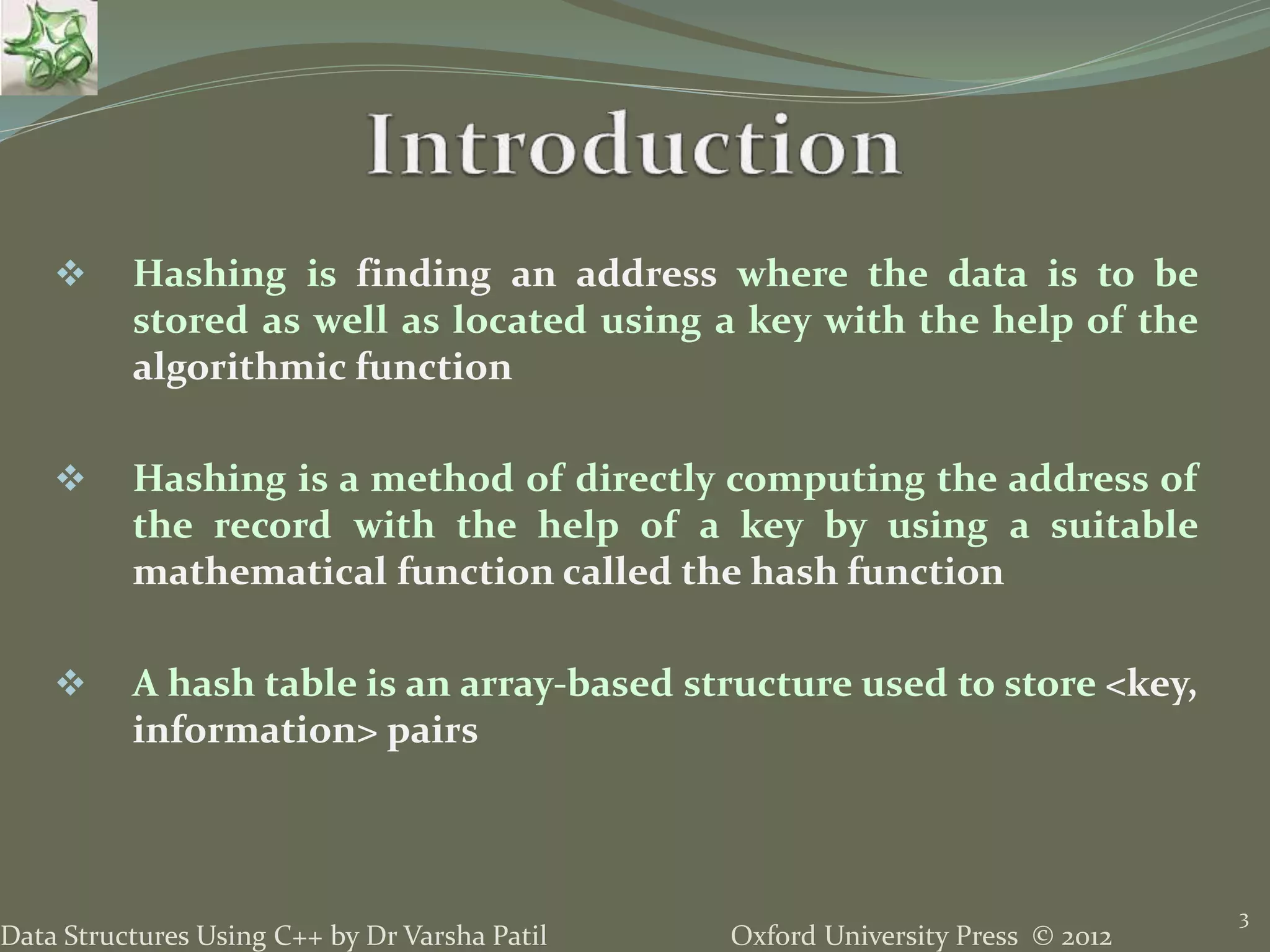 Oxford University Press © 2012Data Structures Using C++ by Dr Varsha Patil
3
 Hashing is finding an address where the data is to be
stored as well as located using a key with the help of the
algorithmic function
 Hashing is a method of directly computing the address of
the record with the help of a key by using a suitable
mathematical function called the hash function
 A hash table is an array-based structure used to store <key,
information> pairs
 