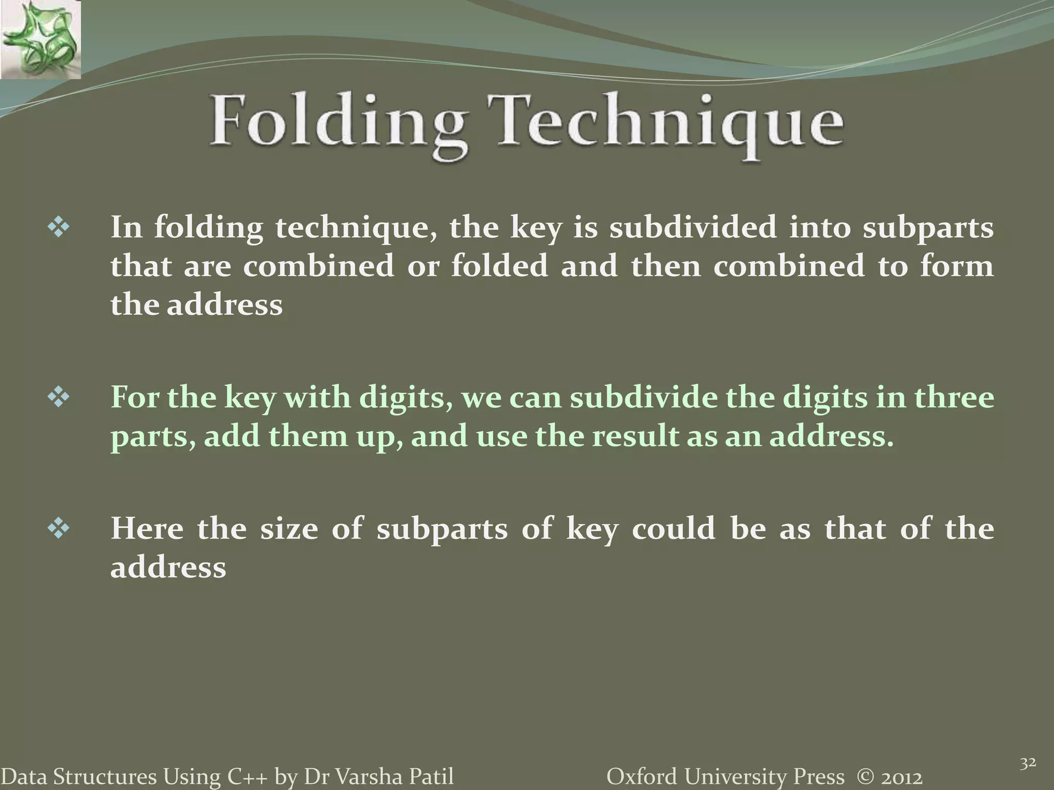 Oxford University Press © 2012Data Structures Using C++ by Dr Varsha Patil
32
 In folding technique, the key is subdivided into subparts
that are combined or folded and then combined to form
the address
 For the key with digits, we can subdivide the digits in three
parts, add them up, and use the result as an address.
 Here the size of subparts of key could be as that of the
address
 