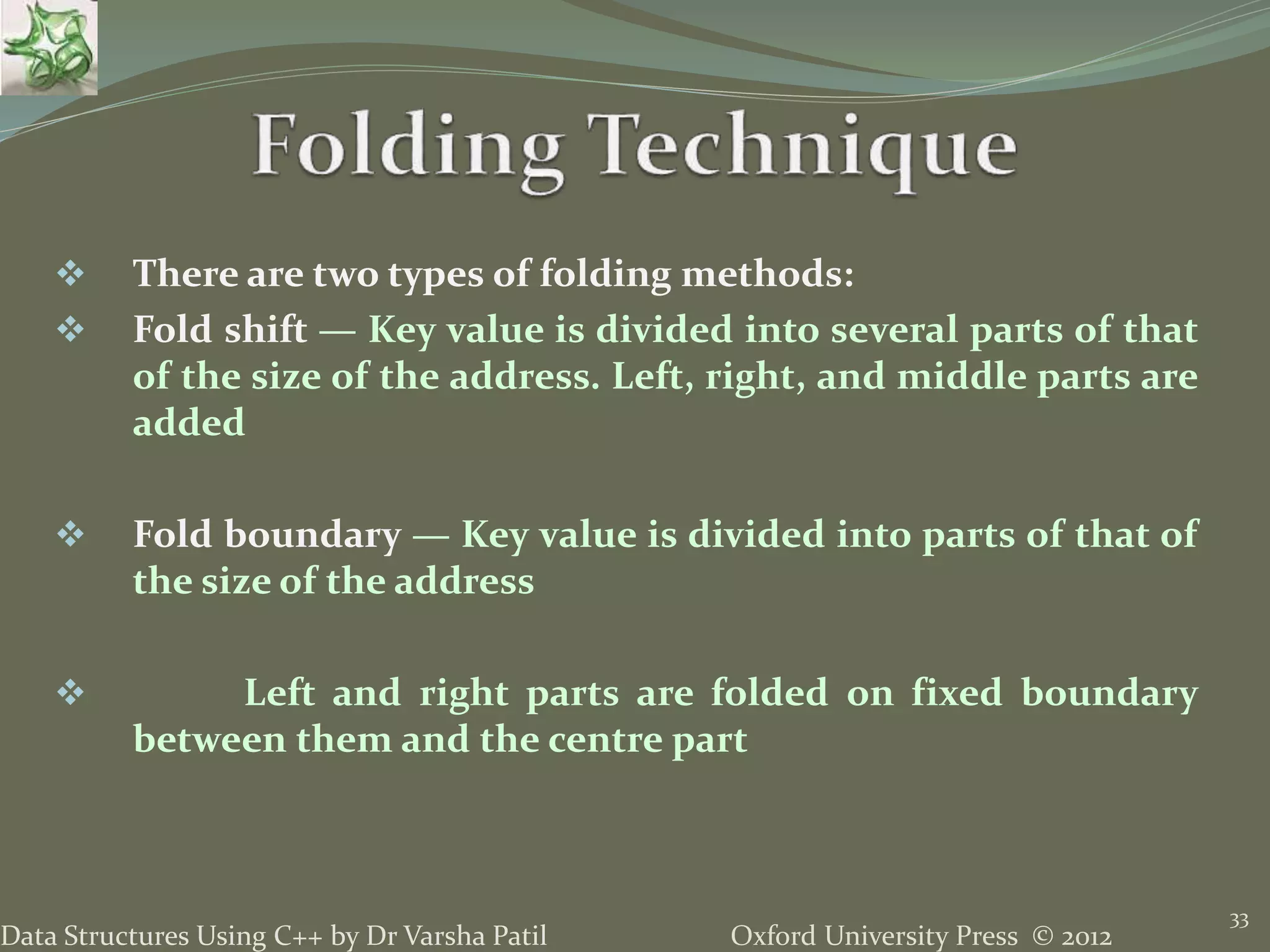 Oxford University Press © 2012Data Structures Using C++ by Dr Varsha Patil
33
 There are two types of folding methods:
 Fold shift — Key value is divided into several parts of that
of the size of the address. Left, right, and middle parts are
added
 Fold boundary — Key value is divided into parts of that of
the size of the address
 Left and right parts are folded on fixed boundary
between them and the centre part
 