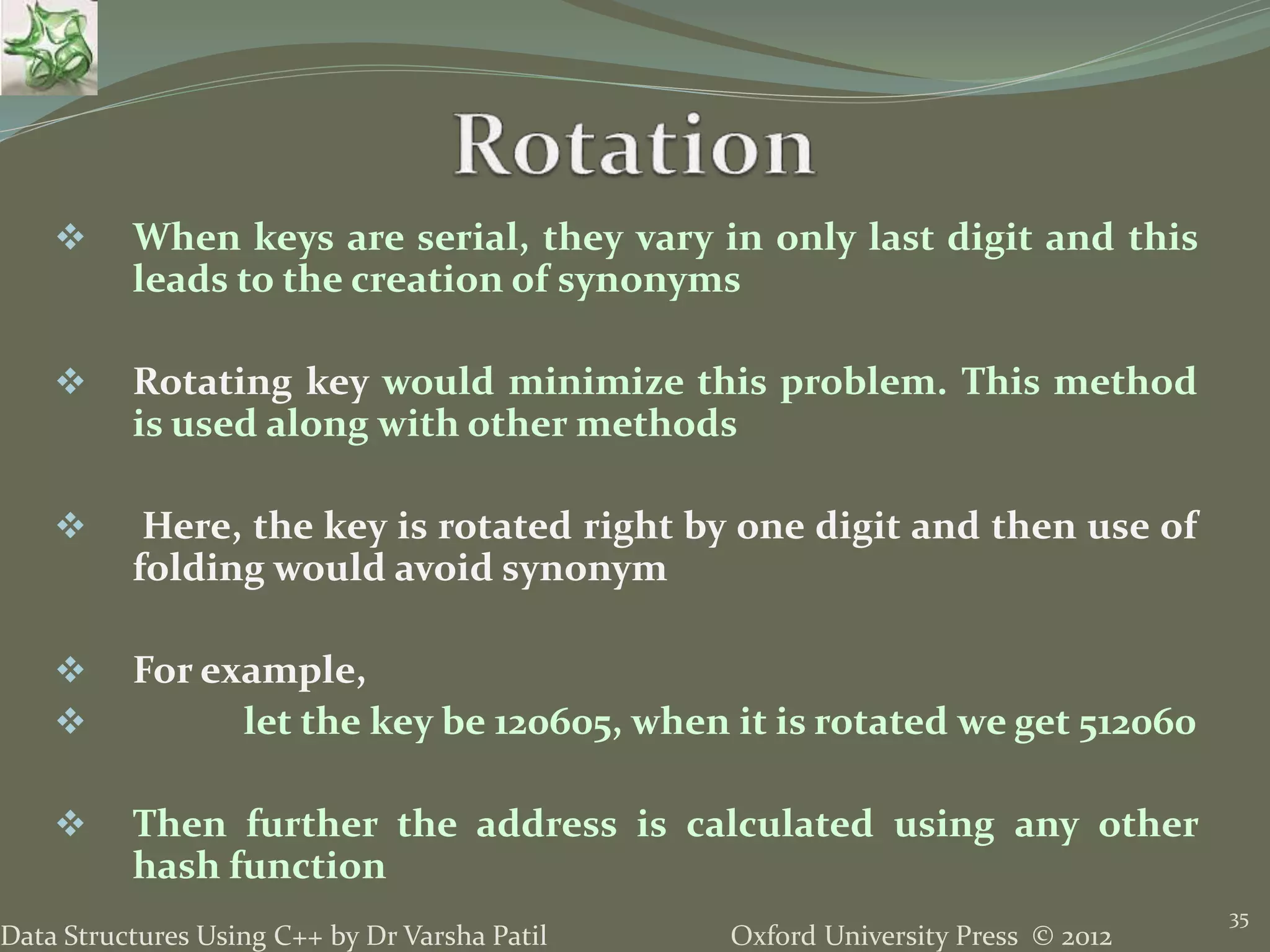 Oxford University Press © 2012Data Structures Using C++ by Dr Varsha Patil
35
 When keys are serial, they vary in only last digit and this
leads to the creation of synonyms
 Rotating key would minimize this problem. This method
is used along with other methods
 Here, the key is rotated right by one digit and then use of
folding would avoid synonym
 For example,
 let the key be 120605, when it is rotated we get 512060
 Then further the address is calculated using any other
hash function
 