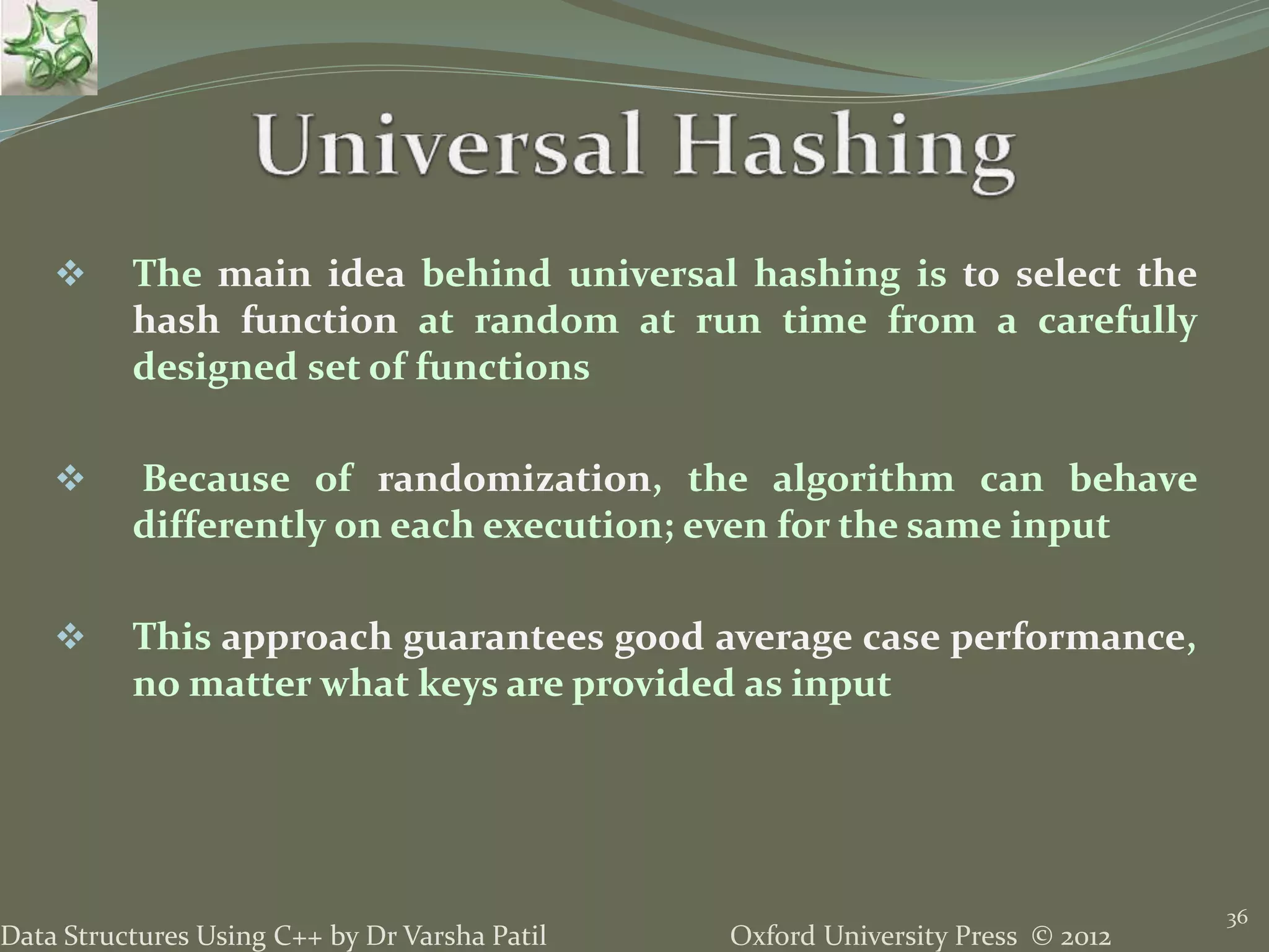 Oxford University Press © 2012Data Structures Using C++ by Dr Varsha Patil
36
 The main idea behind universal hashing is to select the
hash function at random at run time from a carefully
designed set of functions
 Because of randomization, the algorithm can behave
differently on each execution; even for the same input
 This approach guarantees good average case performance,
no matter what keys are provided as input
 