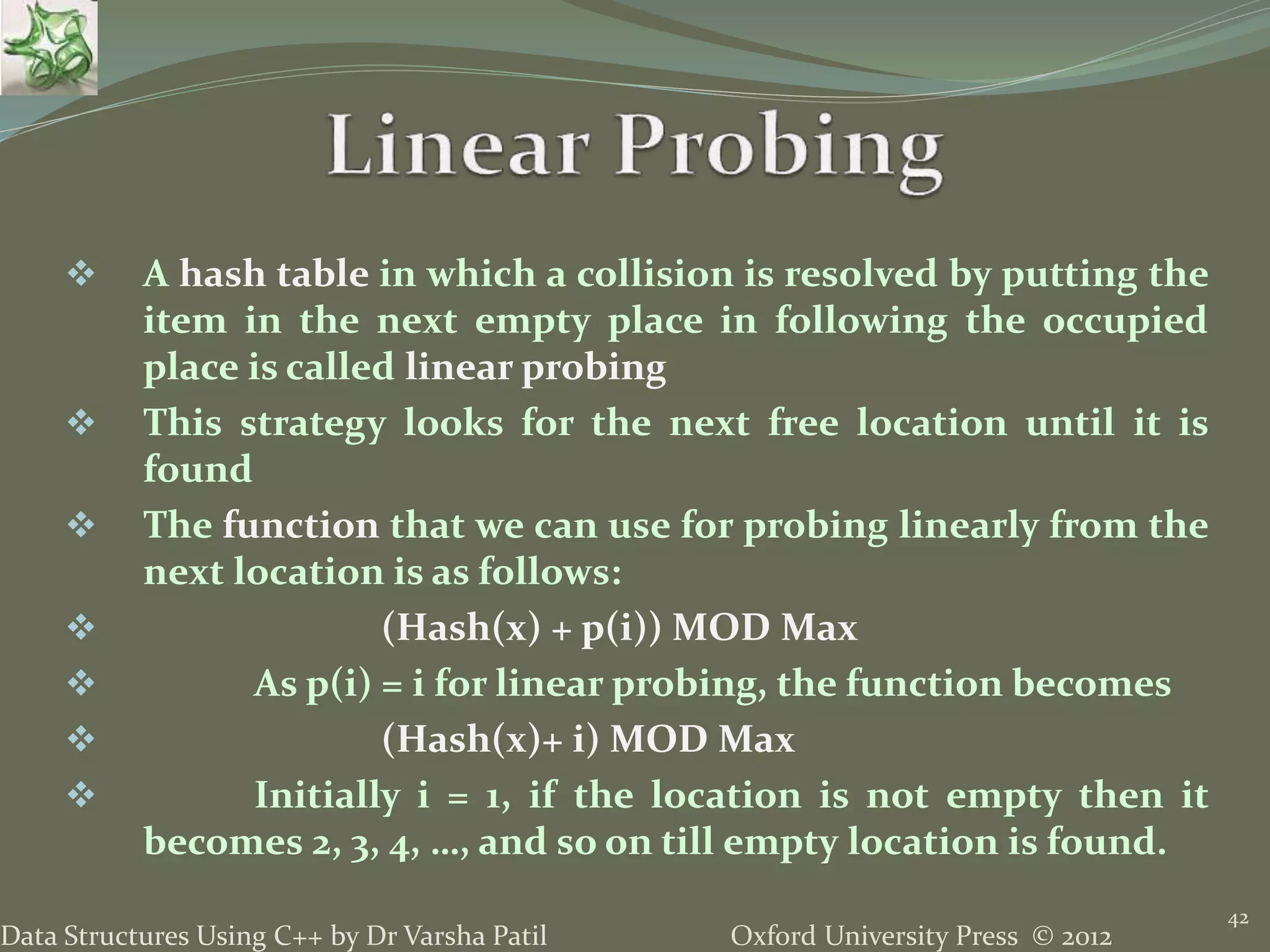 Oxford University Press © 2012Data Structures Using C++ by Dr Varsha Patil
42
 A hash table in which a collision is resolved by putting the
item in the next empty place in following the occupied
place is called linear probing
 This strategy looks for the next free location until it is
found
 The function that we can use for probing linearly from the
next location is as follows:
 (Hash(x) + p(i)) MOD Max
 As p(i) = i for linear probing, the function becomes
 (Hash(x)+ i) MOD Max
 Initially i = 1, if the location is not empty then it
becomes 2, 3, 4, …, and so on till empty location is found.
 