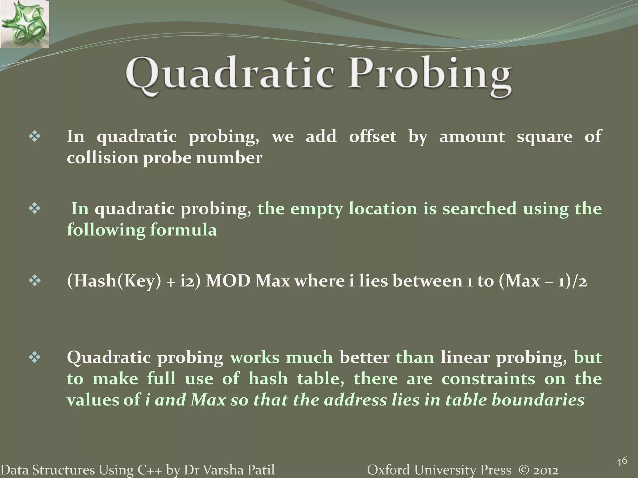 Oxford University Press © 2012Data Structures Using C++ by Dr Varsha Patil
46
 In quadratic probing, we add offset by amount square of
collision probe number
 In quadratic probing, the empty location is searched using the
following formula
 (Hash(Key) + i2) MOD Max where i lies between 1 to (Max − 1)/2
 Quadratic probing works much better than linear probing, but
to make full use of hash table, there are constraints on the
values of i and Max so that the address lies in table boundaries
 