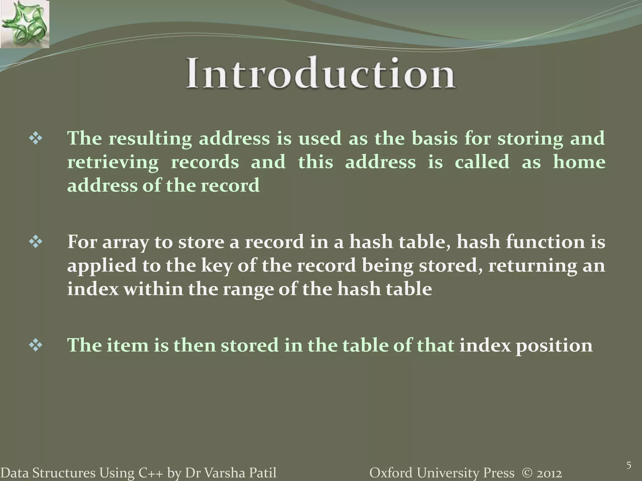 Oxford University Press © 2012Data Structures Using C++ by Dr Varsha Patil
5
 The resulting address is used as the basis for storing and
retrieving records and this address is called as home
address of the record
 For array to store a record in a hash table, hash function is
applied to the key of the record being stored, returning an
index within the range of the hash table
 The item is then stored in the table of that index position
 