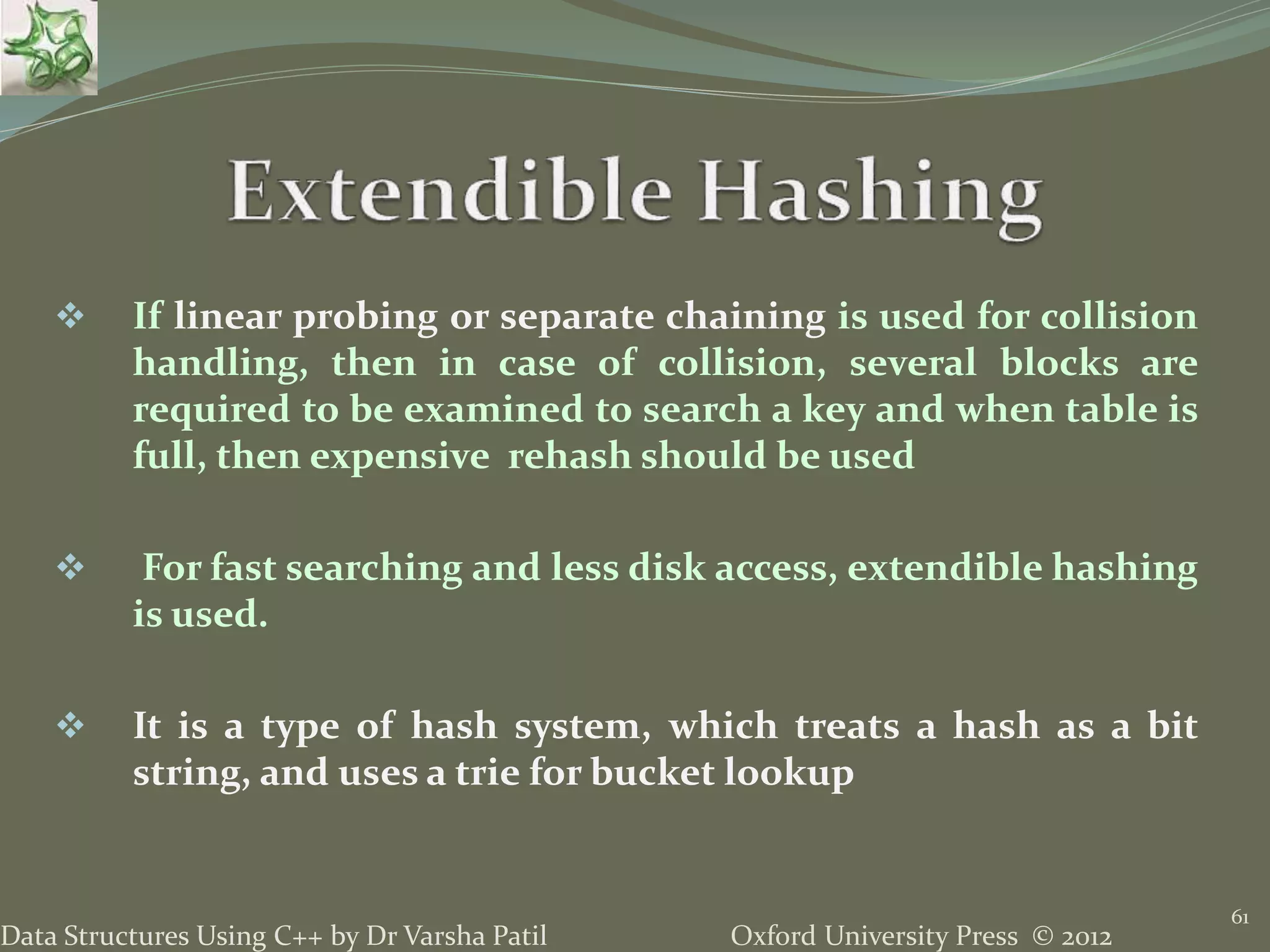 Oxford University Press © 2012Data Structures Using C++ by Dr Varsha Patil
61
 If linear probing or separate chaining is used for collision
handling, then in case of collision, several blocks are
required to be examined to search a key and when table is
full, then expensive rehash should be used
 For fast searching and less disk access, extendible hashing
is used.
 It is a type of hash system, which treats a hash as a bit
string, and uses a trie for bucket lookup
 