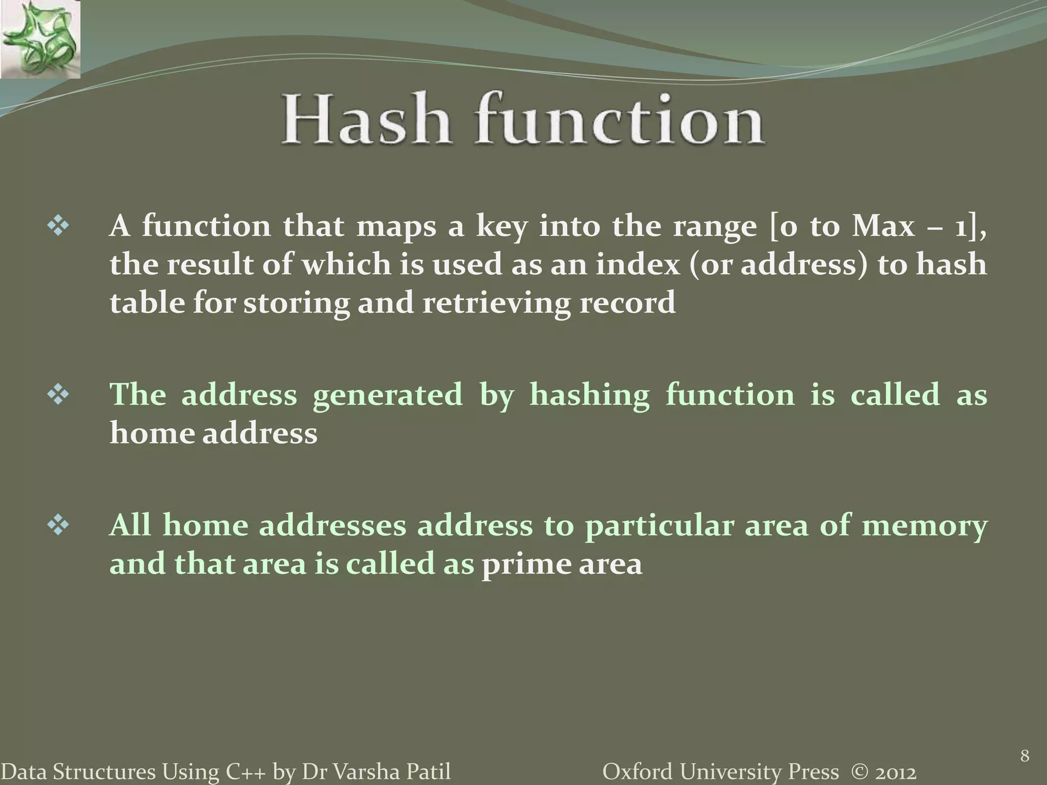 Oxford University Press © 2012Data Structures Using C++ by Dr Varsha Patil
8
 A function that maps a key into the range [0 to Max − 1],
the result of which is used as an index (or address) to hash
table for storing and retrieving record
 The address generated by hashing function is called as
home address
 All home addresses address to particular area of memory
and that area is called as prime area
 