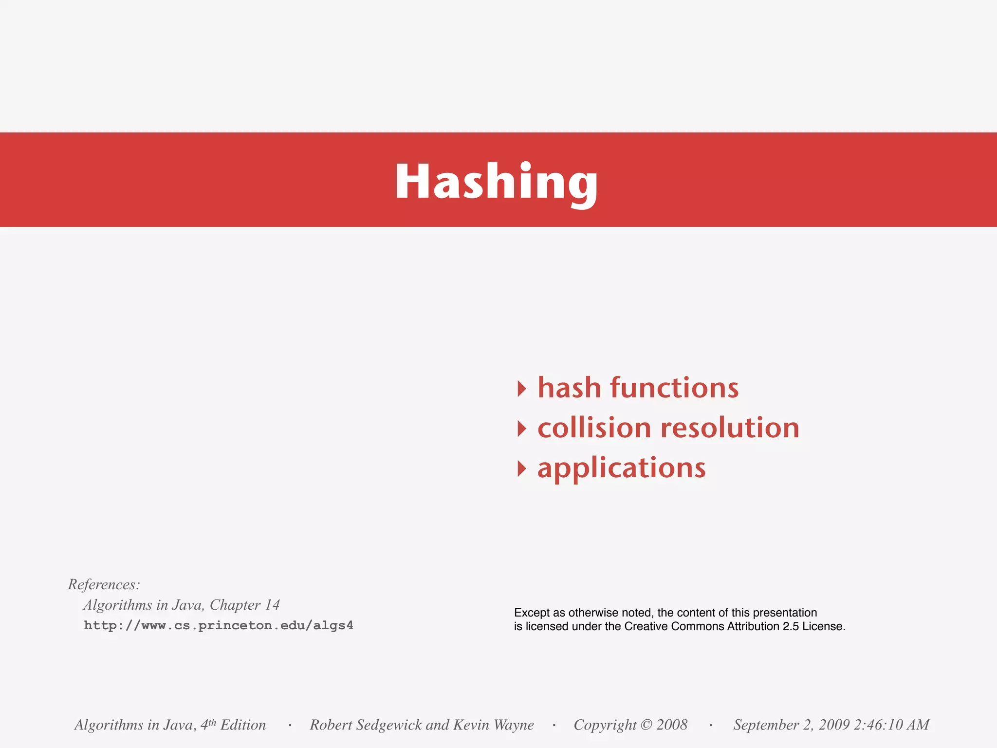 Hashing



                                                                ‣ hash functions
                                                                ‣ collision resolution
                                                                ‣ applications


References:
  Algorithms in Java, Chapter 14                                 Except as otherwise noted, the content of this presentation
  http://www.cs.princeton.edu/algs4                              is licensed under the Creative Commons Attribution 2.5 License.




Algorithms in Java, 4th Edition    · Robert Sedgewick and Kevin Wayne · Copyright © 2008             ·    September 2, 2009 2:46:10 AM
 