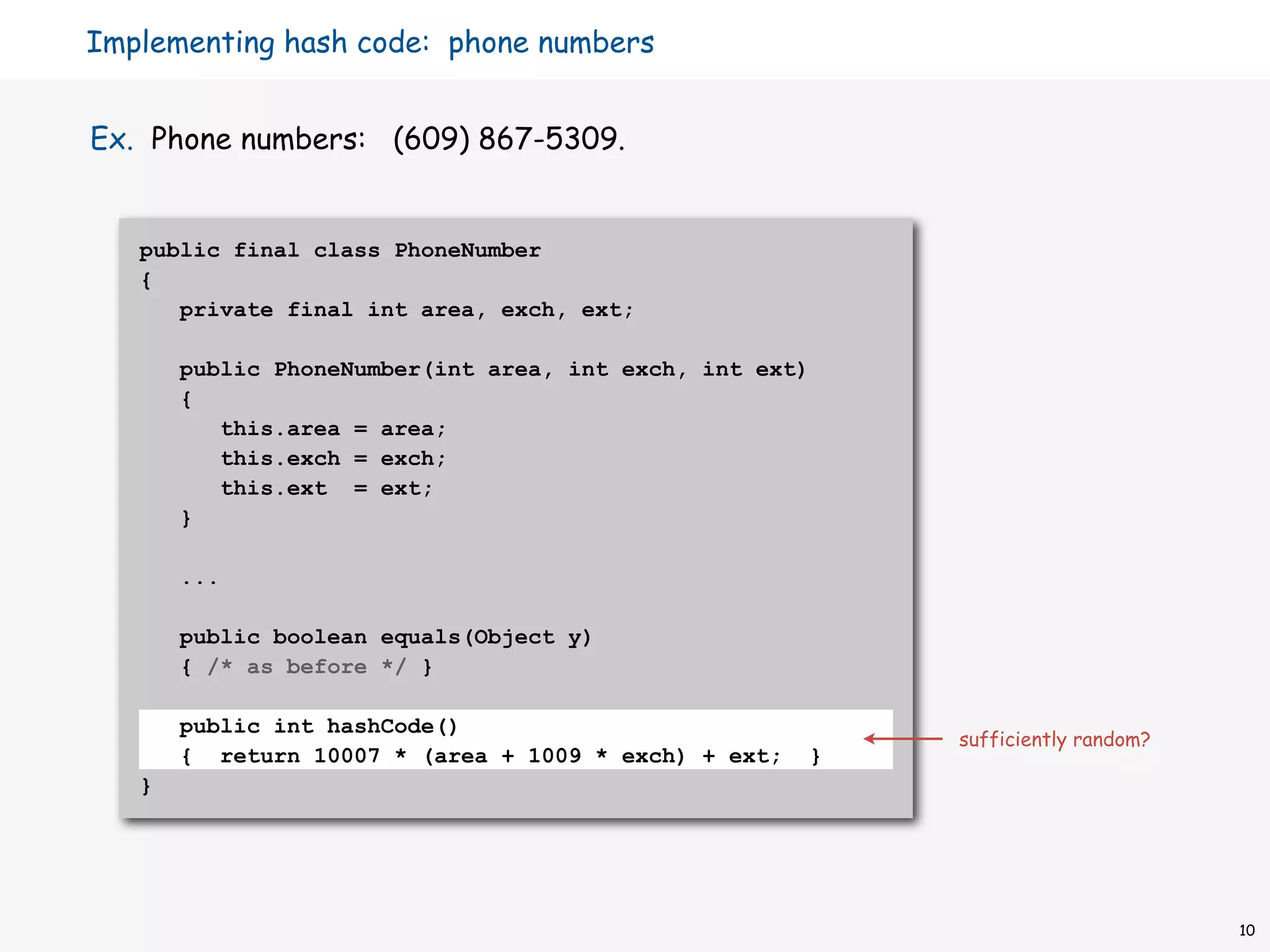 Implementing hash code: phone numbers


Ex. Phone numbers: (609) 867-5309.


   public final class PhoneNumber
   {
      private final int area, exch, ext;

       public PhoneNumber(int area, int exch, int ext)
       {
          this.area = area;
          this.exch = exch;
          this.ext = ext;
       }

       ...

       public boolean equals(Object y)
       { /* as before */ }

       public int hashCode()
                                                          sufficiently random?
       { return 10007 * (area + 1009 * exch) + ext;   }
   }




                                                                                 10
 