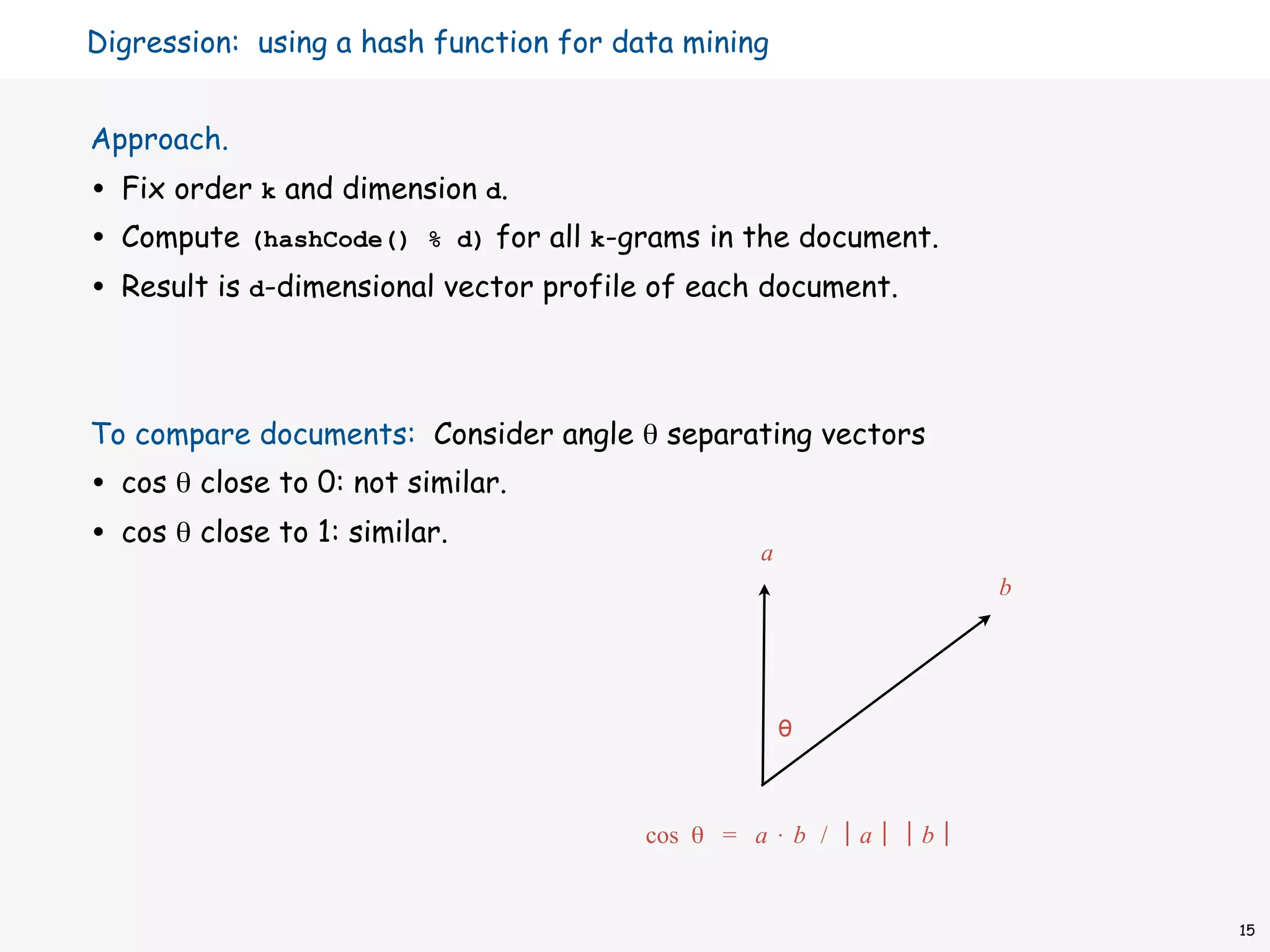 Digression: using a hash function for data mining


Approach.
•   Fix order k and dimension d.
•   Compute (hashCode() % d) for all k-grams in the document.
•   Result is d-dimensional vector profile of each document.



To compare documents: Consider angle θ separating vectors
•   cos θ close to 0: not similar.
•   cos θ close to 1: similar.
                                                  a
                                                                   b




                                                      θ



                                         cos θ = a ⋅ b /   a   b


                                                                       15
 