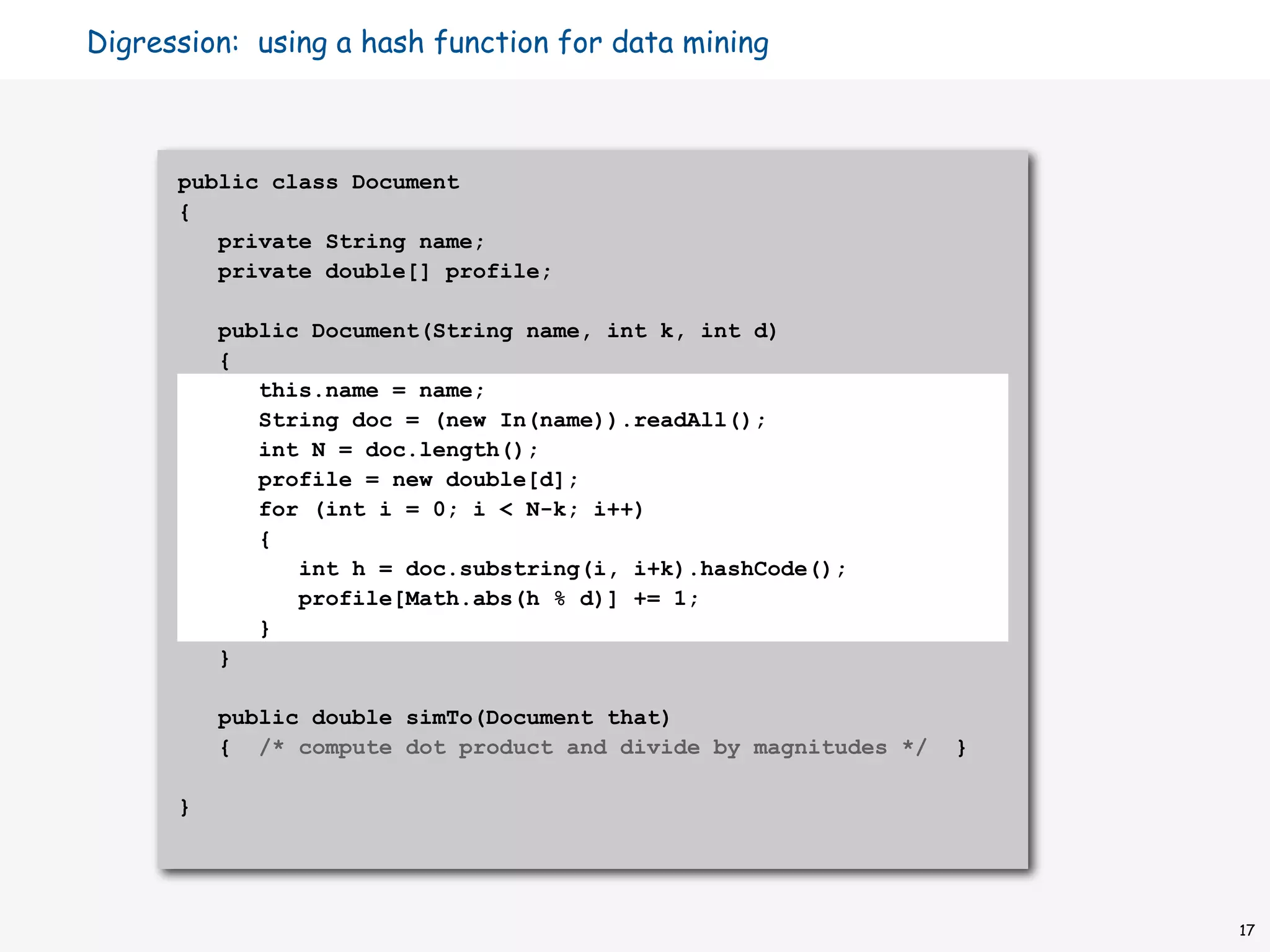 Digression: using a hash function for data mining



      public class Document
      {
         private String name;
         private double[] profile;

          public Document(String name, int k, int d)
          {
             this.name = name;
             String doc = (new In(name)).readAll();
             int N = doc.length();
             profile = new double[d];
             for (int i = 0; i < N-k; i++)
             {
                int h = doc.substring(i, i+k).hashCode();
                profile[Math.abs(h % d)] += 1;
             }
          }

          public double simTo(Document that)
          { /* compute dot product and divide by magnitudes */   }

      }




                                                                     17
 