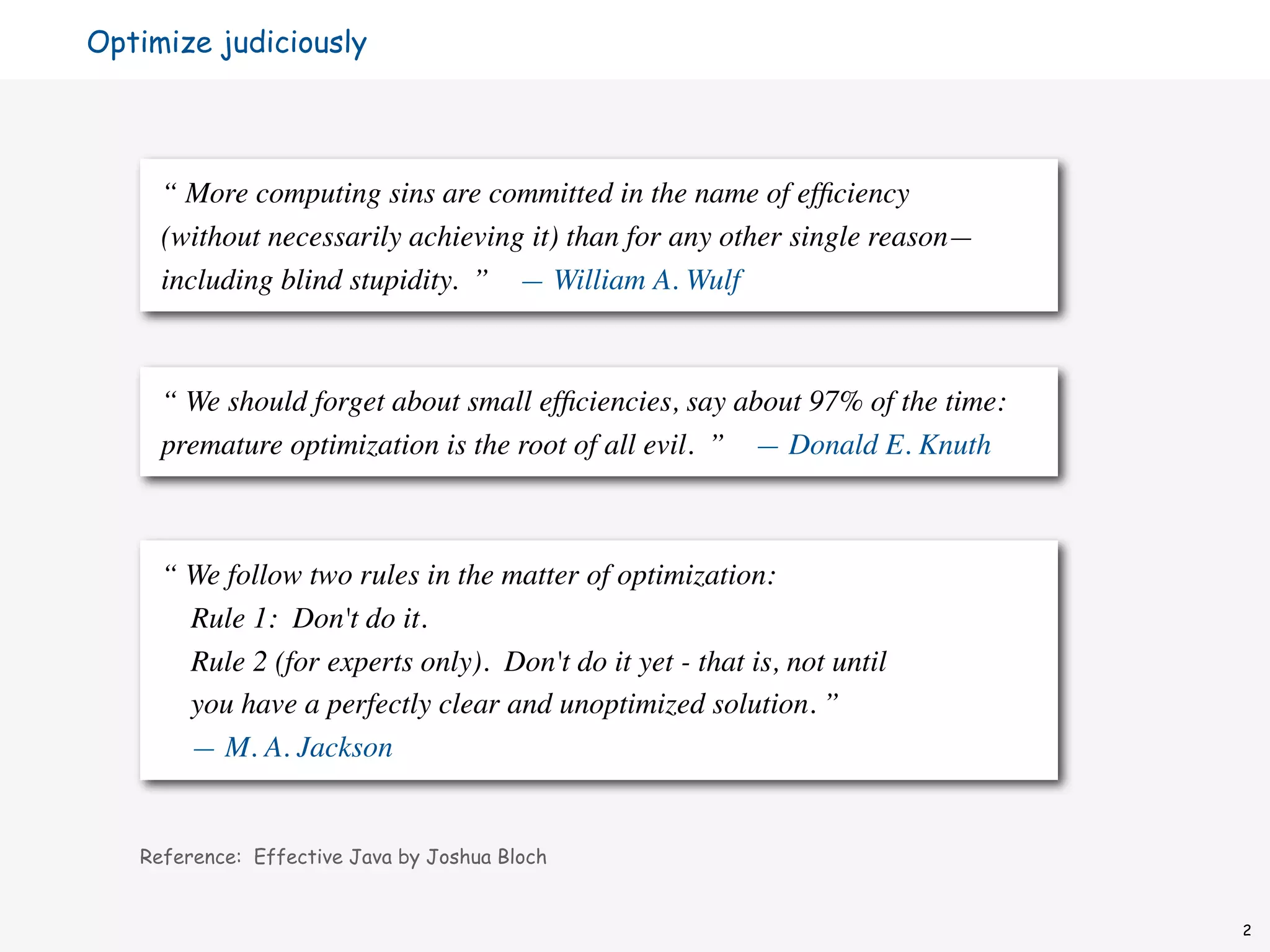 Optimize judiciously




     “ More computing sins are committed in the name of efﬁciency
     (without necessarily achieving it) than for any other single reason—
     including blind stupidity. ” — William A. Wulf



     “ We should forget about small efﬁciencies, say about 97% of the time:
     premature optimization is the root of all evil. ” — Donald E. Knuth



     “ We follow two rules in the matter of optimization:
       Rule 1: Don't do it.
       Rule 2 (for experts only). Don't do it yet - that is, not until
       you have a perfectly clear and unoptimized solution. ”
       — M. A. Jackson


   Reference: Effective Java by Joshua Bloch


                                                                              2
 