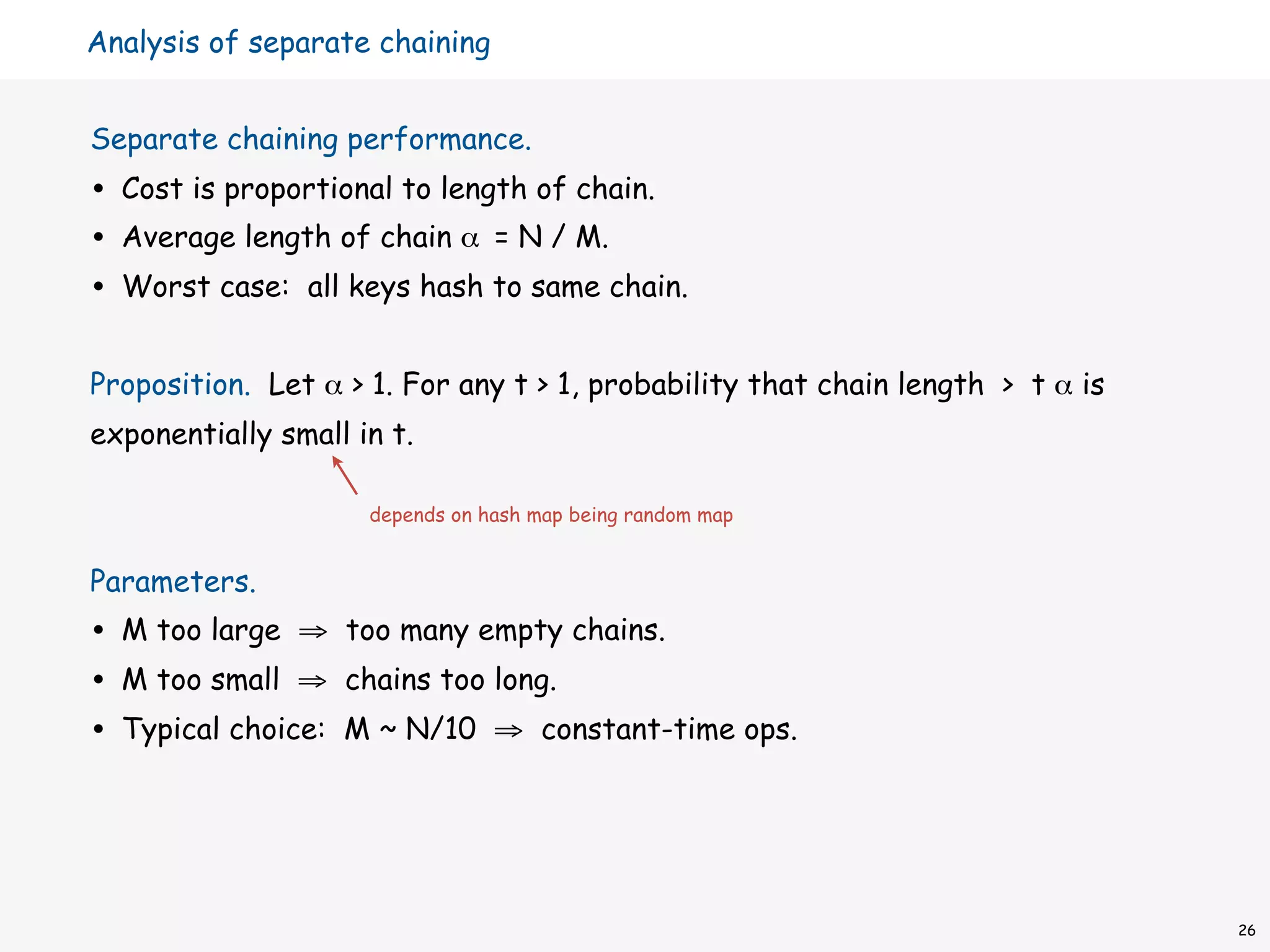 Analysis of separate chaining


Separate chaining performance.
•   Cost is proportional to length of chain.
•   Average length of chain α = N / M.
•   Worst case: all keys hash to same chain.


Proposition. Let α > 1. For any t > 1, probability that chain length > t α is
exponentially small in t.

                      depends on hash map being random map


Parameters.
•   M too large ⇒ too many empty chains.
•   M too small ⇒ chains too long.
•   Typical choice: M ~ N/10 ⇒ constant-time ops.




                                                                                26
 