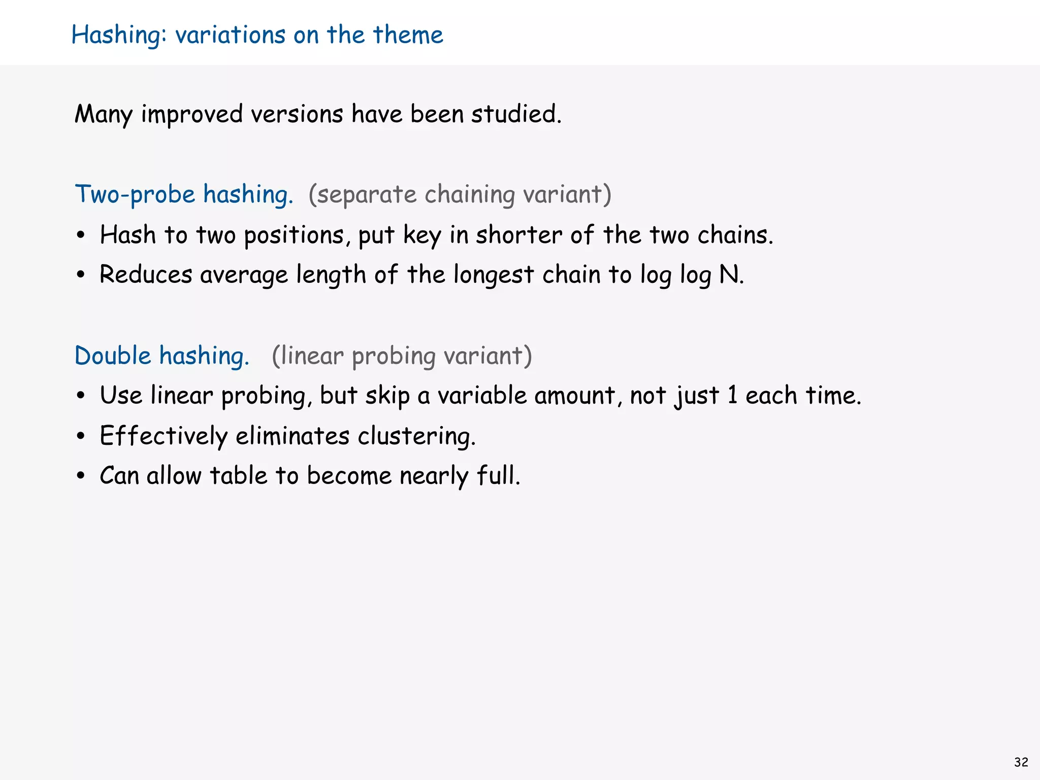 Hashing: variations on the theme


Many improved versions have been studied.


Two-probe hashing. (separate chaining variant)
•   Hash to two positions, put key in shorter of the two chains.
•   Reduces average length of the longest chain to log log N.


Double hashing. (linear probing variant)
•   Use linear probing, but skip a variable amount, not just 1 each time.
•   Effectively eliminates clustering.
•   Can allow table to become nearly full.




                                                                            32
 