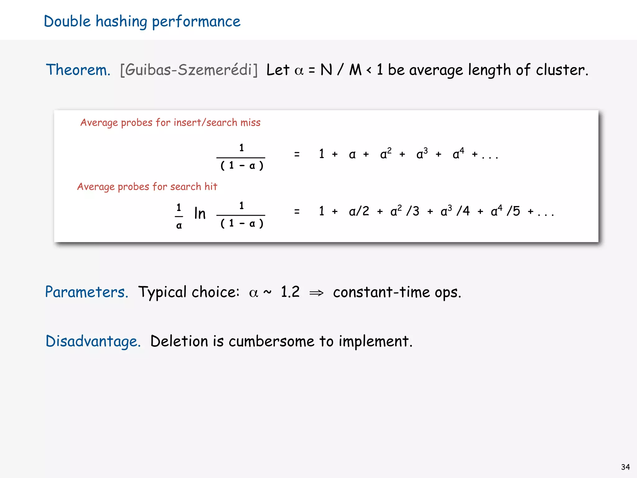 Double hashing performance


Theorem. [Guibas-Szemerédi] Let α = N / M < 1 be average length of cluster.


    Average probes for insert/search miss

                                       1
                                                =   1 + α + α2 + α3 + α4 + . . .
                                    ( 1 − α )

    Average probes for search hit

                        1              1
                        —   ln                  =   1 + α/2 + α2 /3 + α3 /4 + α4 /5 + . . .
                        α           ( 1 − α )




Parameters. Typical choice: α ~ 1.2 ⇒ constant-time ops.


Disadvantage. Deletion is cumbersome to implement.




                                                                                              34
 