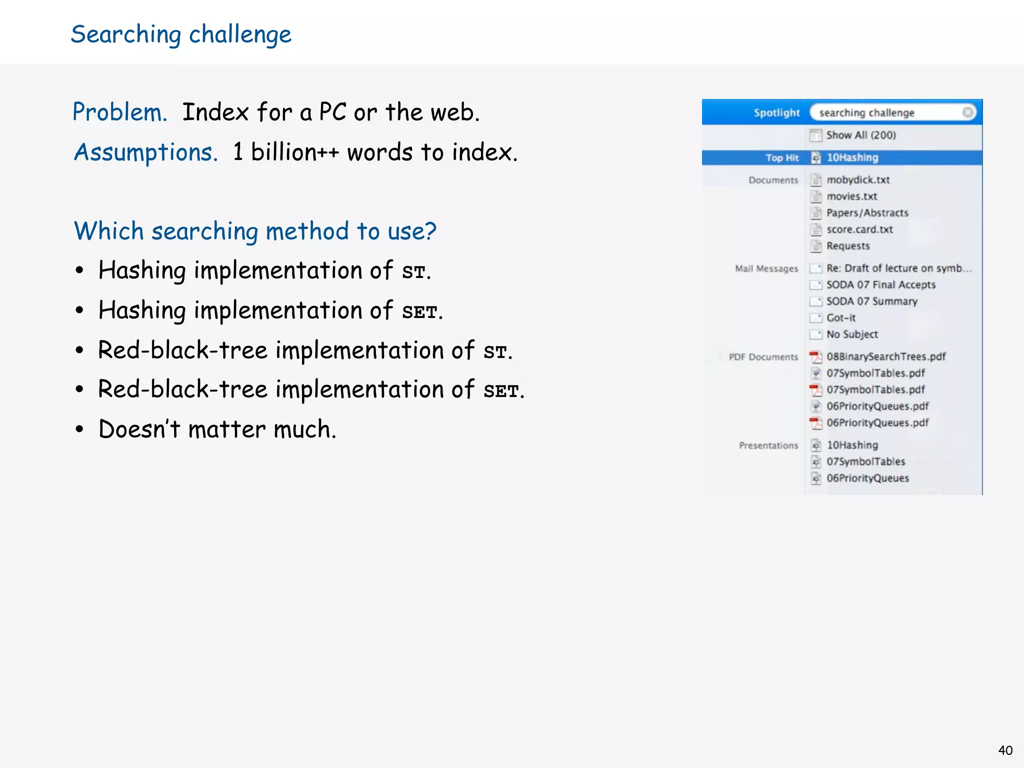 Searching challenge


Problem. Index for a PC or the web.
Assumptions. 1 billion++ words to index.


Which searching method to use?
•   Hashing implementation of ST.
•   Hashing implementation of SET.
•   Red-black-tree implementation of ST.
•   Red-black-tree implementation of SET.
•   Doesn’t matter much.




                                            40
 