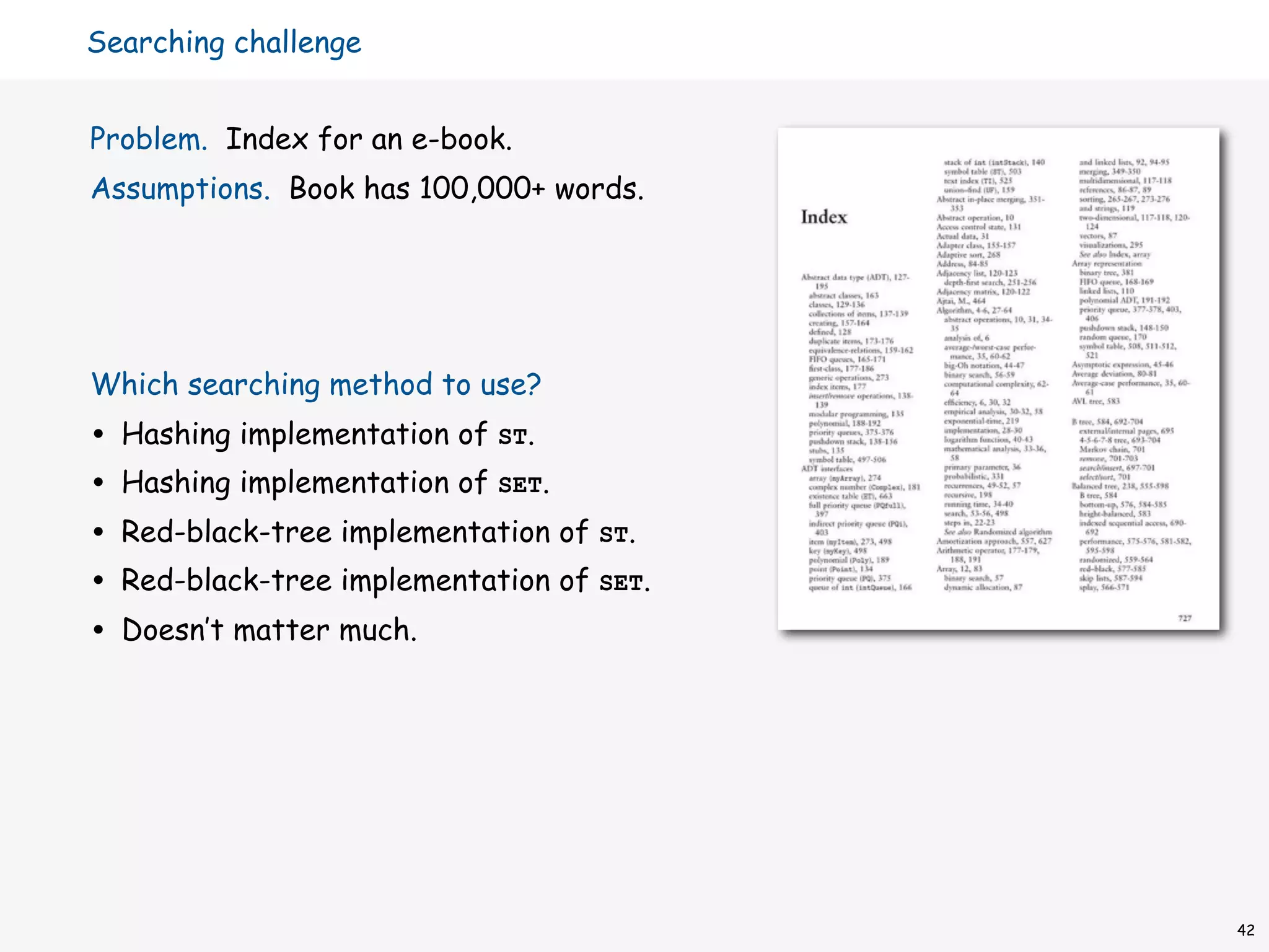 Searching challenge


Problem. Index for an e-book.
Assumptions. Book has 100,000+ words.




Which searching method to use?
•   Hashing implementation of ST.
•   Hashing implementation of SET.
•   Red-black-tree implementation of ST.
•   Red-black-tree implementation of SET.
•   Doesn’t matter much.




                                            42
 