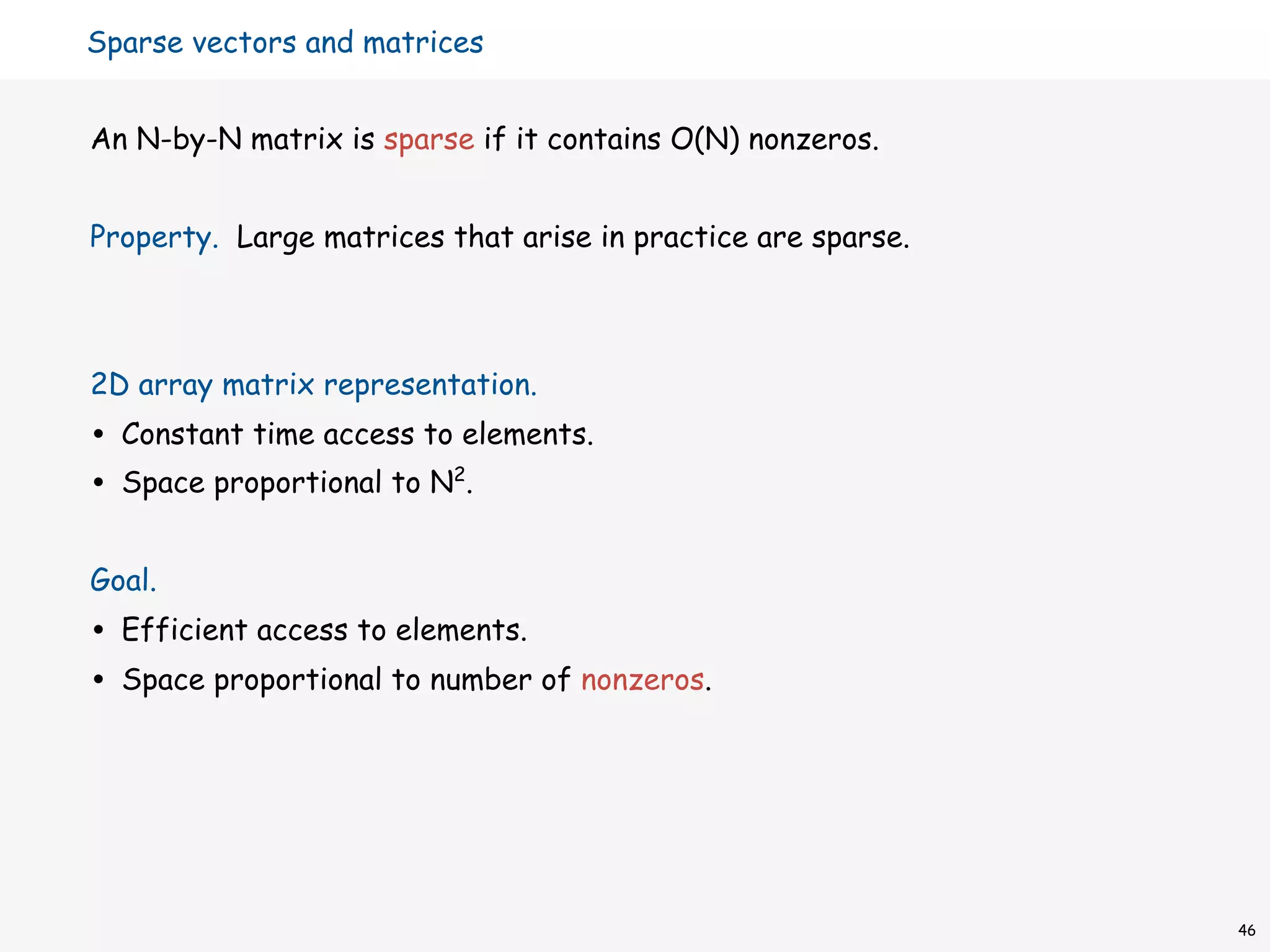 Sparse vectors and matrices


An N-by-N matrix is sparse if it contains O(N) nonzeros.


Property. Large matrices that arise in practice are sparse.



2D array matrix representation.
•   Constant time access to elements.
•   Space proportional to N2.


Goal.
•   Efficient access to elements.
•   Space proportional to number of nonzeros.




                                                              46
 