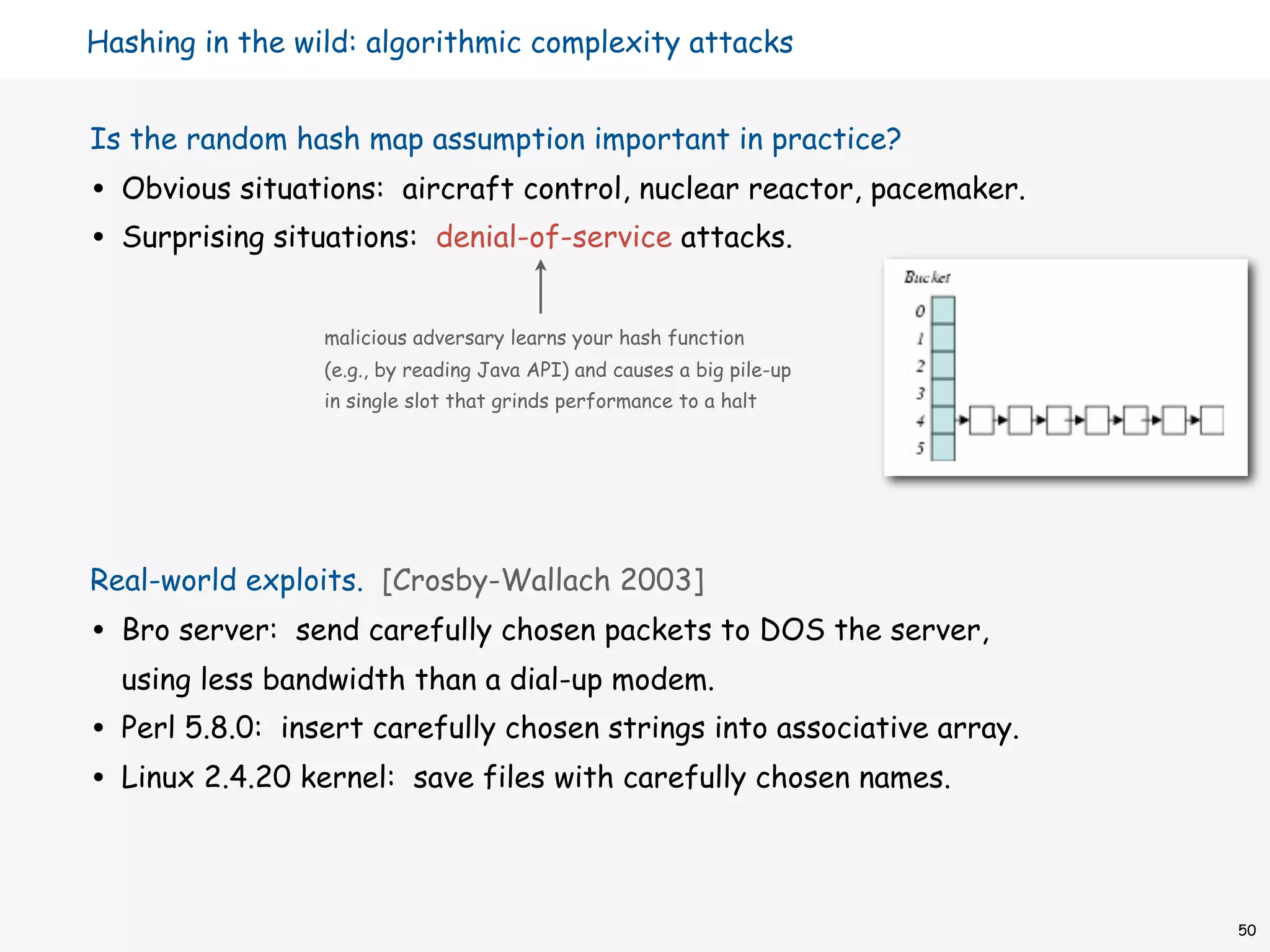 Hashing in the wild: algorithmic complexity attacks


Is the random hash map assumption important in practice?
•   Obvious situations: aircraft control, nuclear reactor, pacemaker.
•   Surprising situations: denial-of-service attacks.


                   malicious adversary learns your hash function
                   (e.g., by reading Java API) and causes a big pile-up
                   in single slot that grinds performance to a halt




Real-world exploits. [Crosby-Wallach 2003]
•   Bro server: send carefully chosen packets to DOS the server,
    using less bandwidth than a dial-up modem.
•   Perl 5.8.0: insert carefully chosen strings into associative array.
•   Linux 2.4.20 kernel: save files with carefully chosen names.



                                                                          50
 